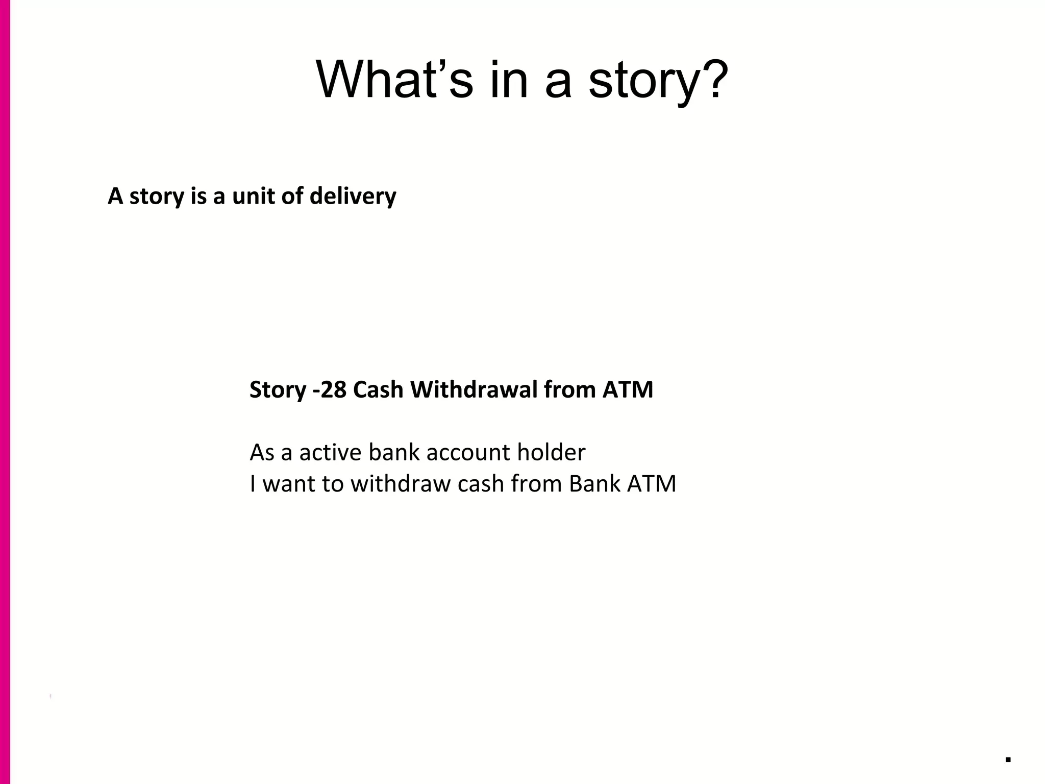 What’s in a story?
.
A story is a unit of delivery
Story -28 Cash Withdrawal from ATM
As a active bank account holder
I want to withdraw cash from Bank ATM
 