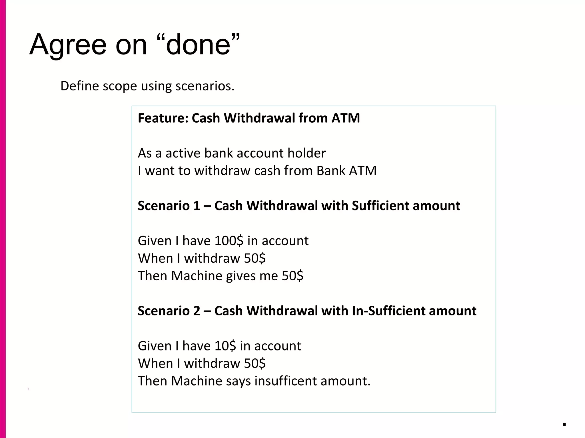 Agree on “done”
.
Define scope using scenarios.
Feature: Cash Withdrawal from ATM
As a active bank account holder
I want to withdraw cash from Bank ATM
Scenario 1 – Cash Withdrawal with Sufficient amount
Given I have 100$ in account
When I withdraw 50$
Then Machine gives me 50$
Scenario 2 – Cash Withdrawal with In-Sufficient amount
Given I have 10$ in account
When I withdraw 50$
Then Machine says insufficent amount.
 