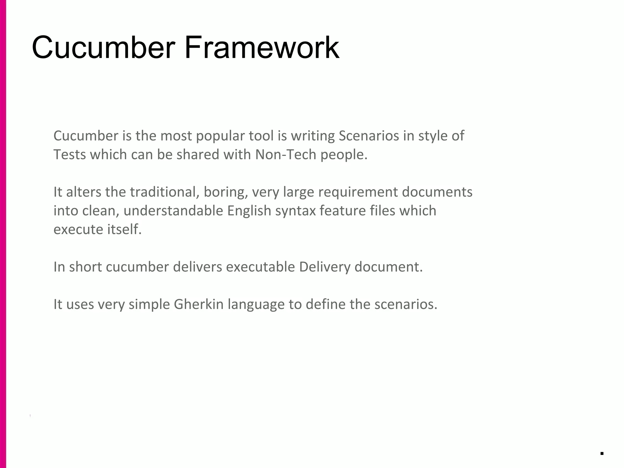Cucumber Framework
.
Cucumber is the most popular tool is writing Scenarios in style of
Tests which can be shared with Non-Tech people.
It alters the traditional, boring, very large requirement documents
into clean, understandable English syntax feature files which
execute itself.
In short cucumber delivers executable Delivery document.
It uses very simple Gherkin language to define the scenarios.
 