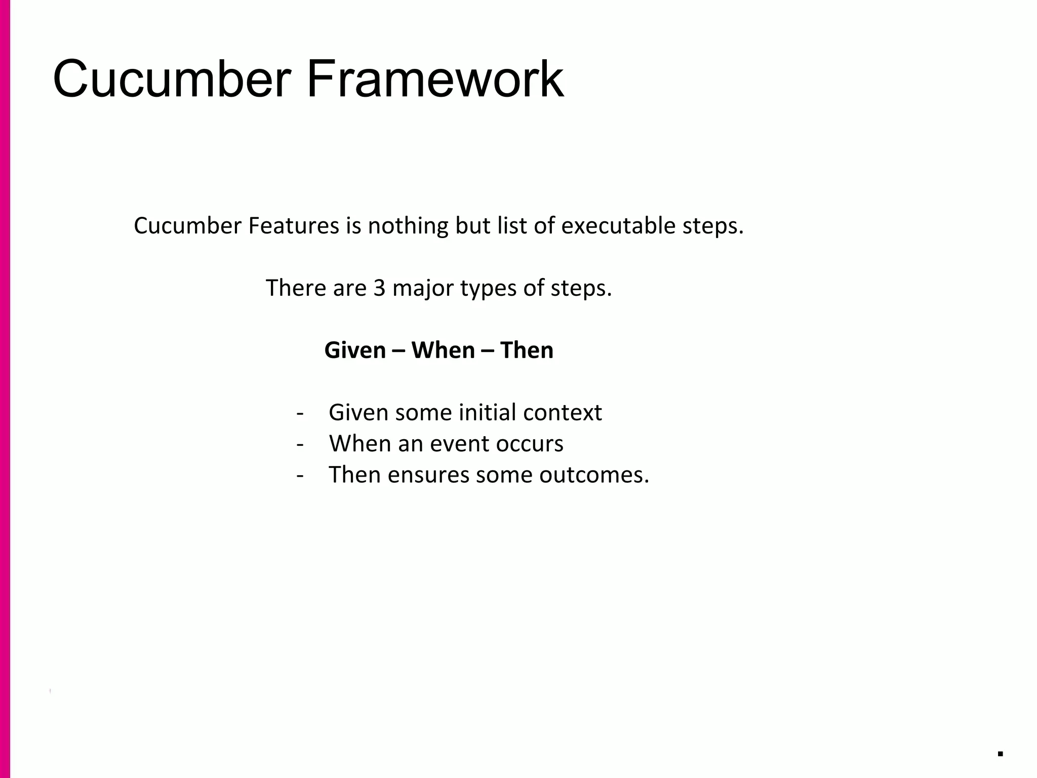 Cucumber Framework
.
Cucumber Features is nothing but list of executable steps.
There are 3 major types of steps.
Given – When – Then
- Given some initial context
- When an event occurs
- Then ensures some outcomes.
 