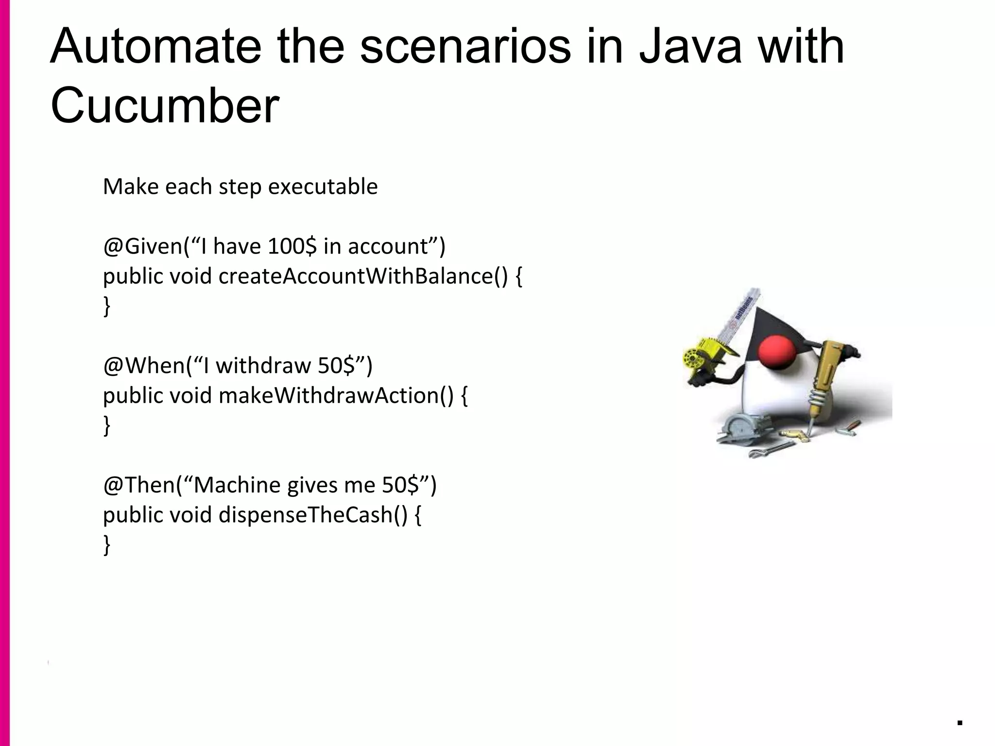 Automate the scenarios in Java with
Cucumber
.
Make each step executable
@Given(“I have 100$ in account”)
public void createAccountWithBalance() {
}
@When(“I withdraw 50$”)
public void makeWithdrawAction() {
}
@Then(“Machine gives me 50$”)
public void dispenseTheCash() {
}
 