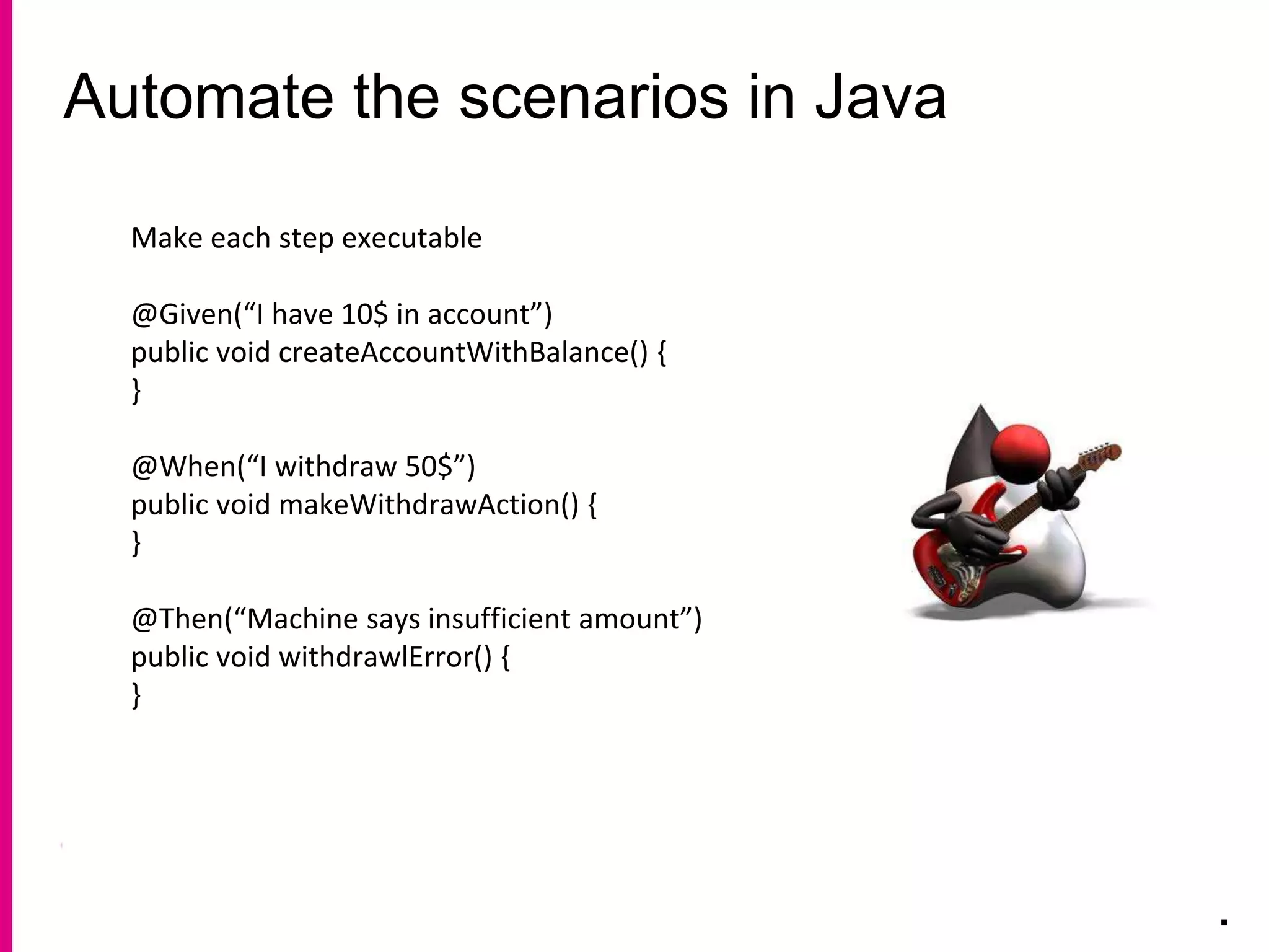 Automate the scenarios in Java
.
Make each step executable
@Given(“I have 10$ in account”)
public void createAccountWithBalance() {
}
@When(“I withdraw 50$”)
public void makeWithdrawAction() {
}
@Then(“Machine says insufficient amount”)
public void withdrawlError() {
}
 