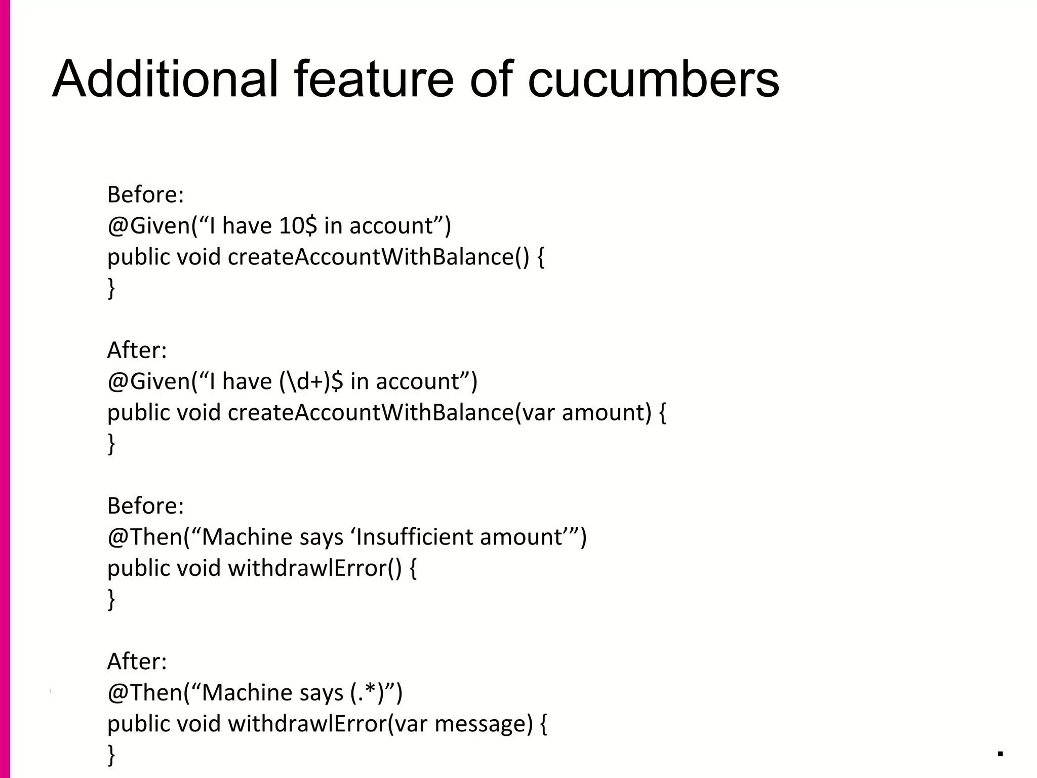 Additional feature of cucumbers
.
Before:
@Given(“I have 10$ in account”)
public void createAccountWithBalance() {
}
After:
@Given(“I have (d+)$ in account”)
public void createAccountWithBalance(var amount) {
}
Before:
@Then(“Machine says ‘Insufficient amount’”)
public void withdrawlError() {
}
After:
@Then(“Machine says (.*)”)
public void withdrawlError(var message) {
}
 