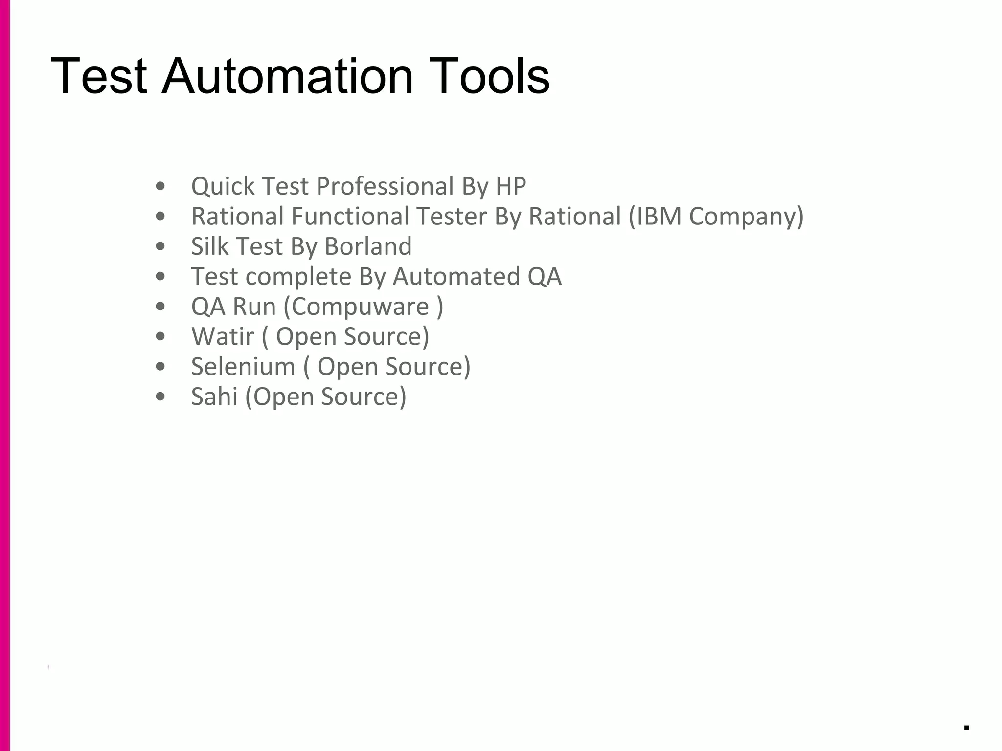 Test Automation Tools
.
• Quick Test Professional By HP
• Rational Functional Tester By Rational (IBM Company)
• Silk Test By Borland
• Test complete By Automated QA
• QA Run (Compuware )
• Watir ( Open Source)
• Selenium ( Open Source)
• Sahi (Open Source)
 
