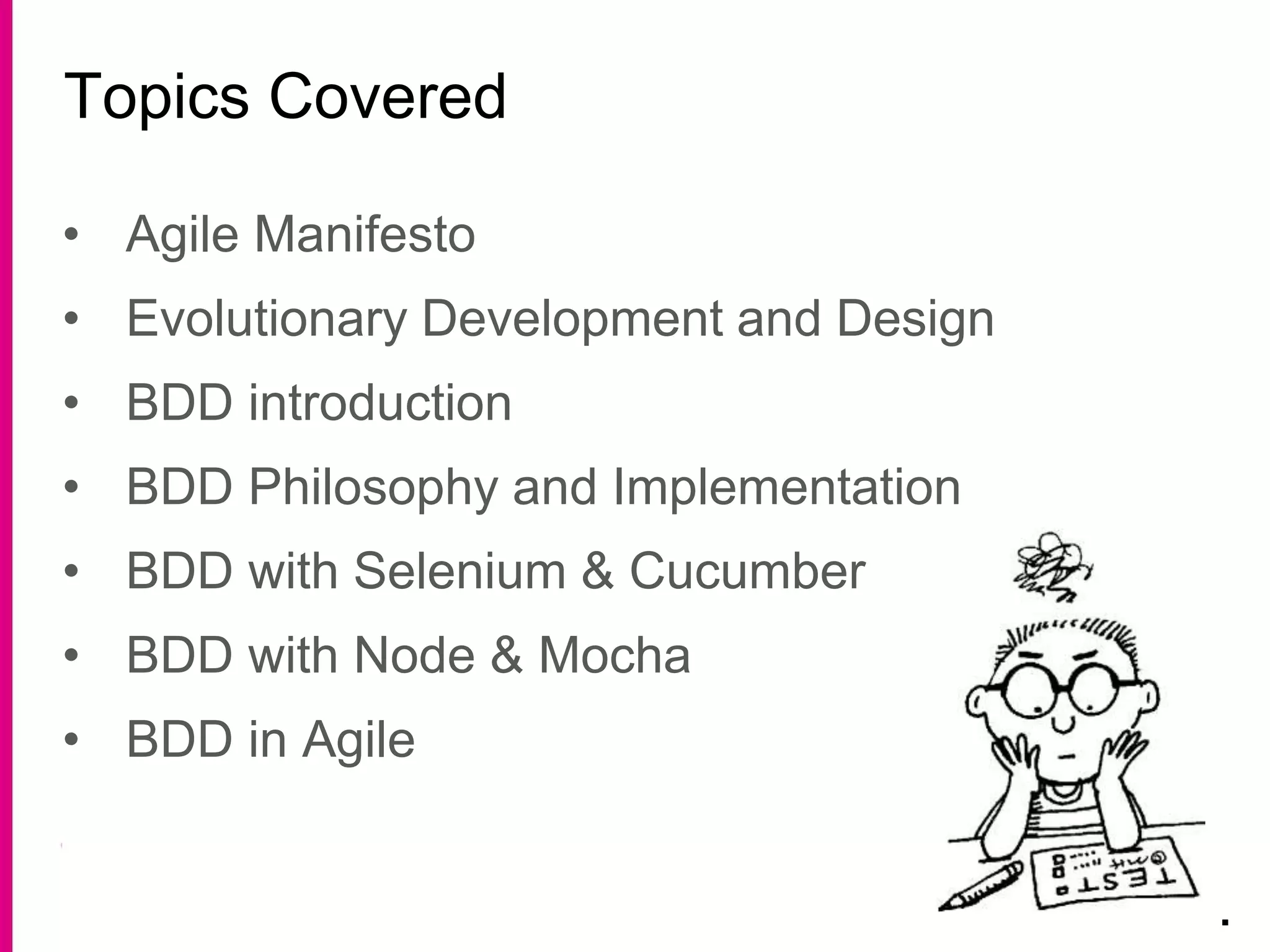 • Agile Manifesto
• Evolutionary Development and Design
• BDD introduction
• BDD Philosophy and Implementation
• BDD with Selenium & Cucumber
• BDD with Node & Mocha
• BDD in Agile
Topics Covered
.
 