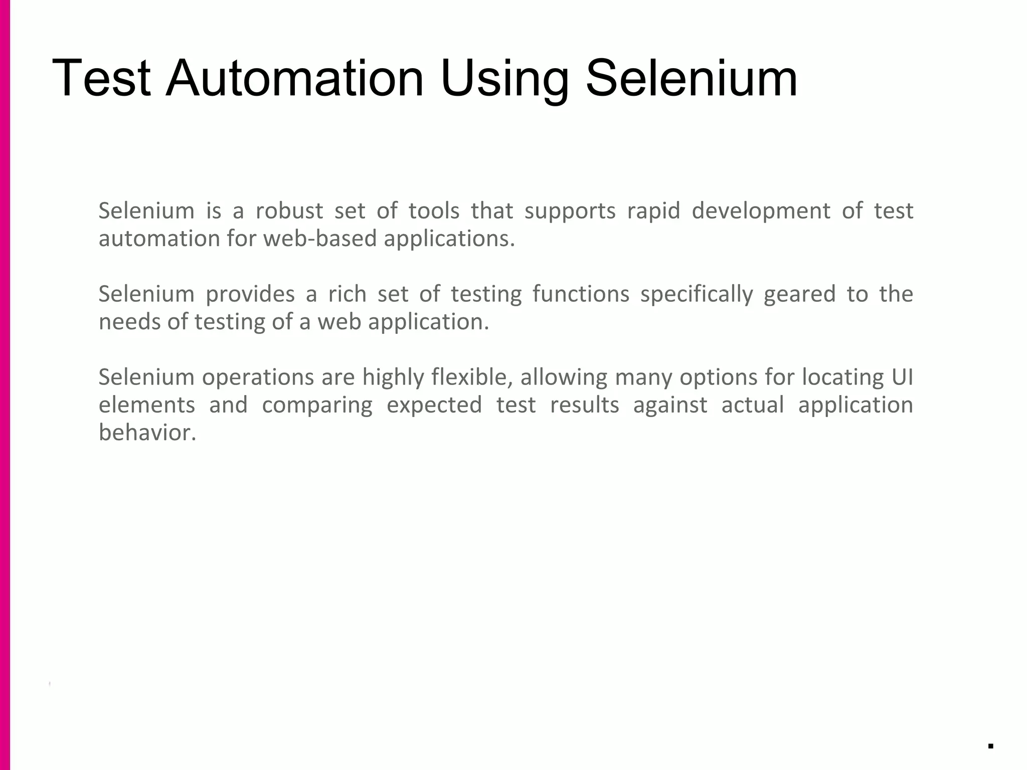 Test Automation Using Selenium
.
Selenium is a robust set of tools that supports rapid development of test
automation for web-based applications.
Selenium provides a rich set of testing functions specifically geared to the
needs of testing of a web application.
Selenium operations are highly flexible, allowing many options for locating UI
elements and comparing expected test results against actual application
behavior.
 