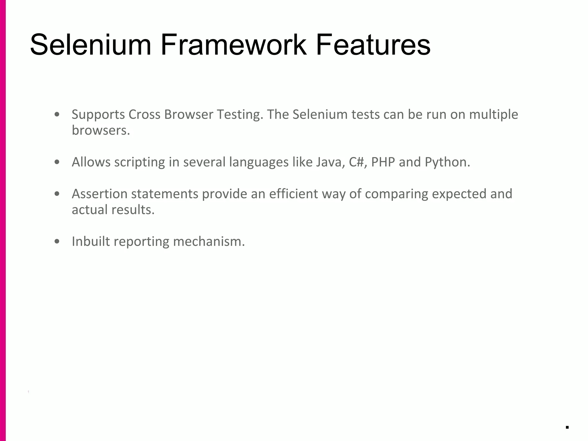 Selenium Framework Features
.
• Supports Cross Browser Testing. The Selenium tests can be run on multiple
browsers.
• Allows scripting in several languages like Java, C#, PHP and Python.
• Assertion statements provide an efficient way of comparing expected and
actual results.
• Inbuilt reporting mechanism.
 