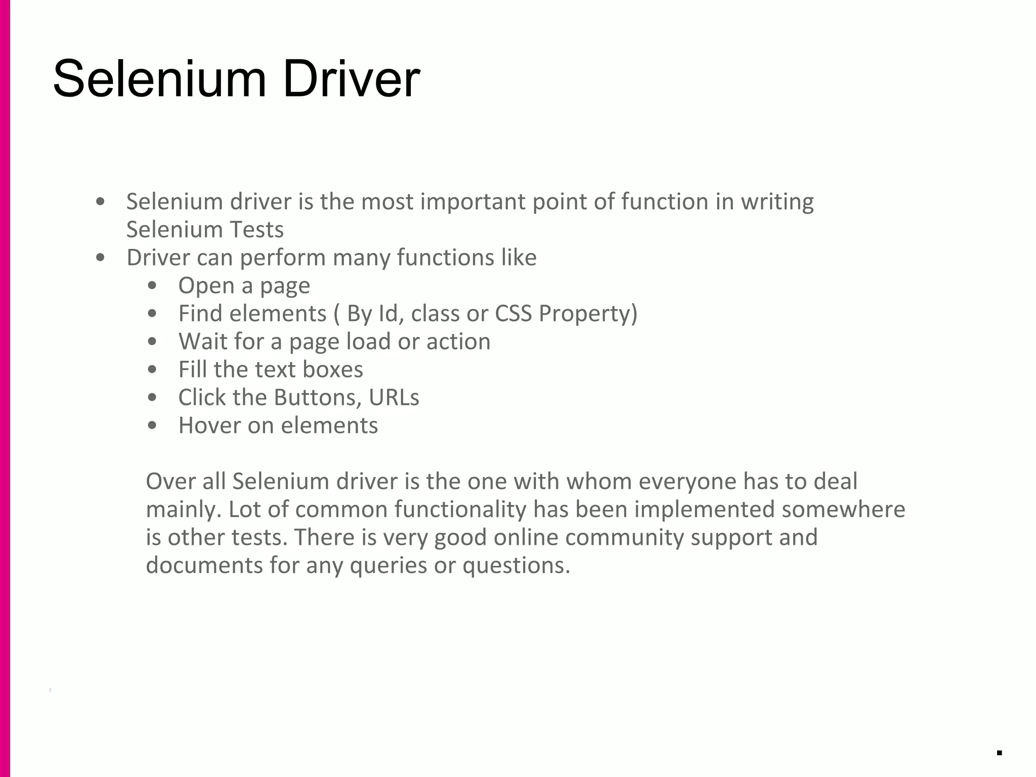 Selenium Driver
.
• Selenium driver is the most important point of function in writing
Selenium Tests
• Driver can perform many functions like
• Open a page
• Find elements ( By Id, class or CSS Property)
• Wait for a page load or action
• Fill the text boxes
• Click the Buttons, URLs
• Hover on elements
Over all Selenium driver is the one with whom everyone has to deal
mainly. Lot of common functionality has been implemented somewhere
is other tests. There is very good online community support and
documents for any queries or questions.
 