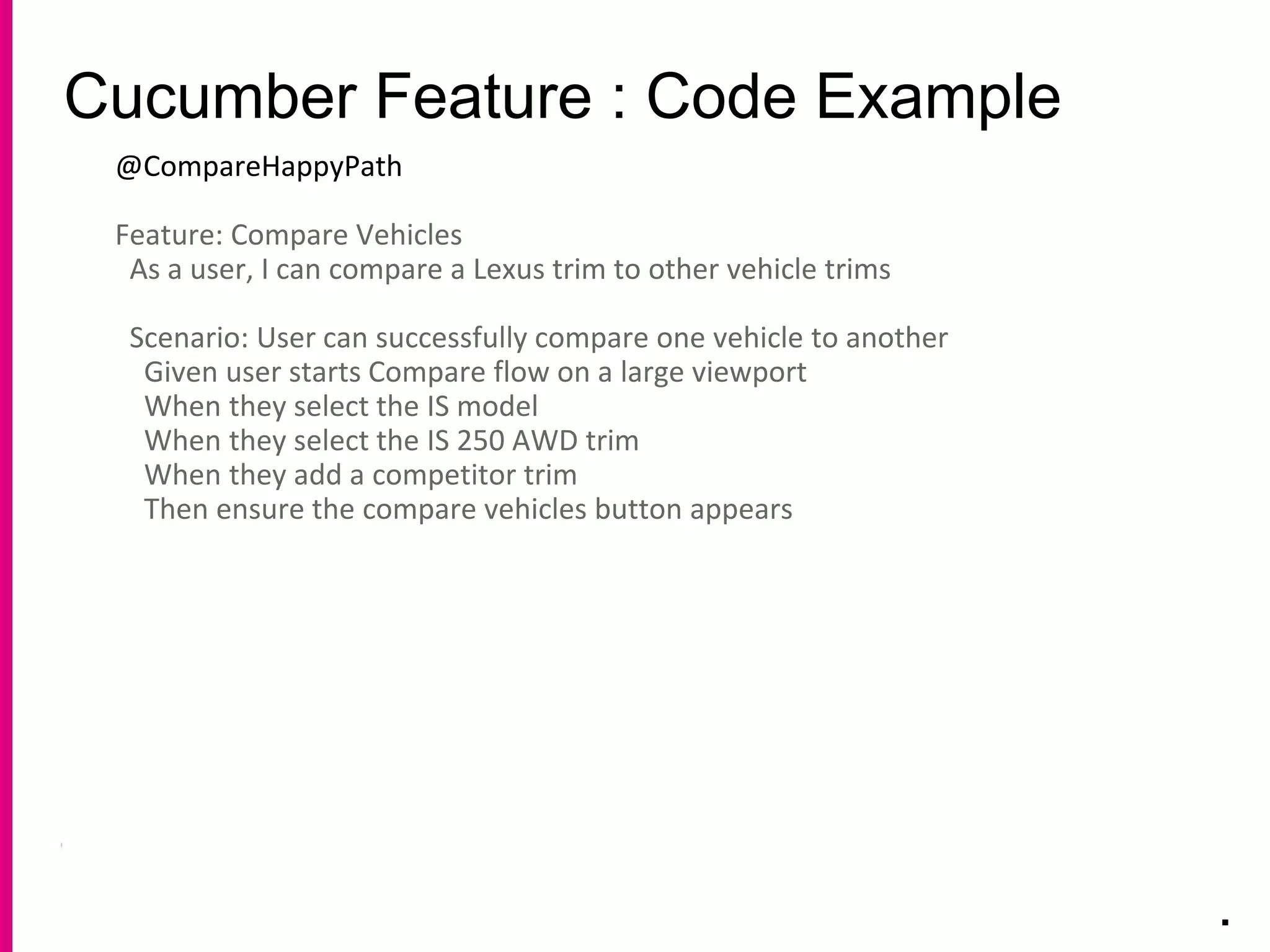 Cucumber Feature : Code Example
.
@CompareHappyPath
Feature: Compare Vehicles
As a user, I can compare a Lexus trim to other vehicle trims
Scenario: User can successfully compare one vehicle to another
Given user starts Compare flow on a large viewport
When they select the IS model
When they select the IS 250 AWD trim
When they add a competitor trim
Then ensure the compare vehicles button appears
 