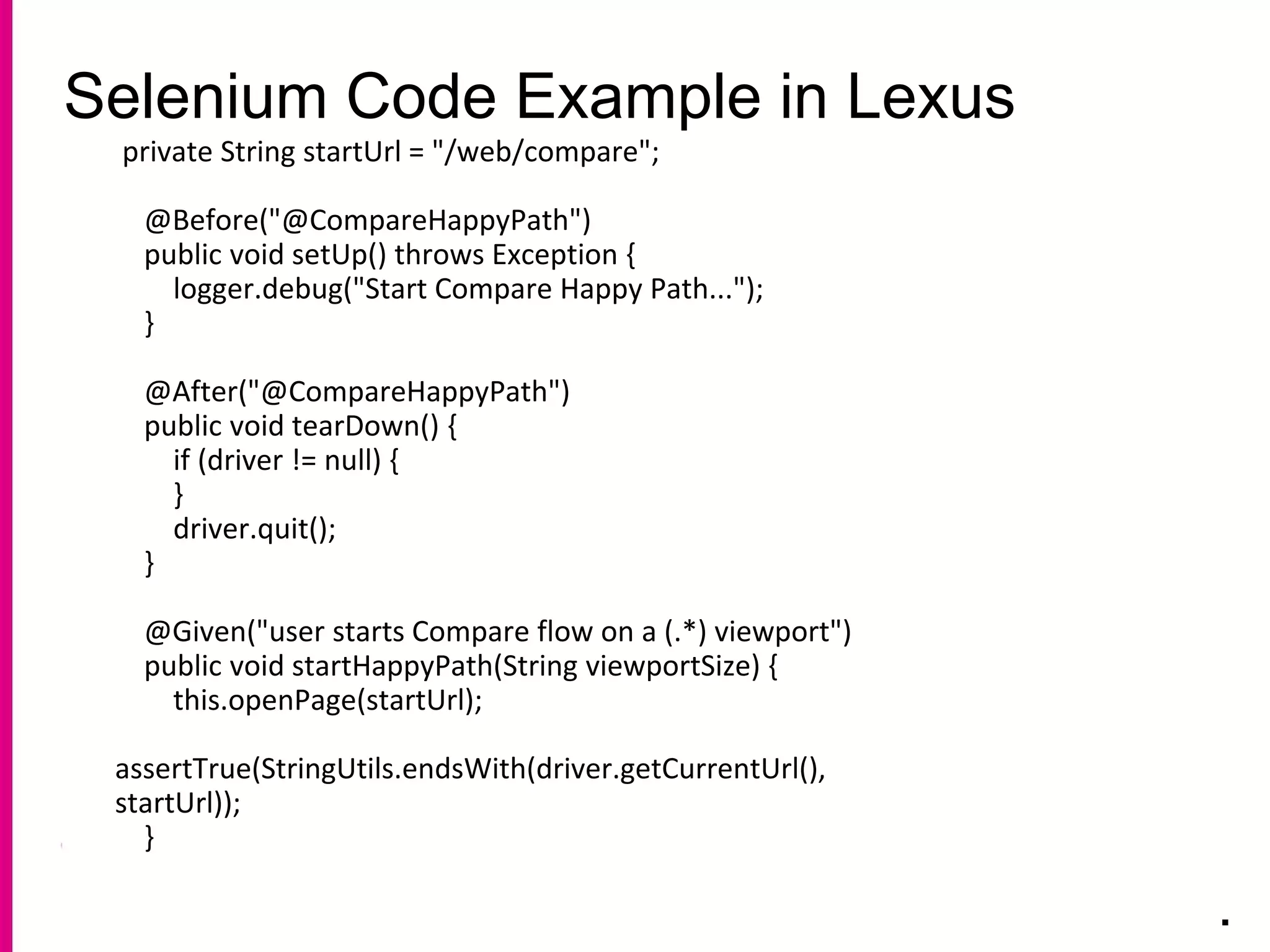 Selenium Code Example in Lexus
.
private String startUrl = "/web/compare";
@Before("@CompareHappyPath")
public void setUp() throws Exception {
logger.debug("Start Compare Happy Path...");
}
@After("@CompareHappyPath")
public void tearDown() {
if (driver != null) {
}
driver.quit();
}
@Given("user starts Compare flow on a (.*) viewport")
public void startHappyPath(String viewportSize) {
this.openPage(startUrl);
assertTrue(StringUtils.endsWith(driver.getCurrentUrl(),
startUrl));
}
 