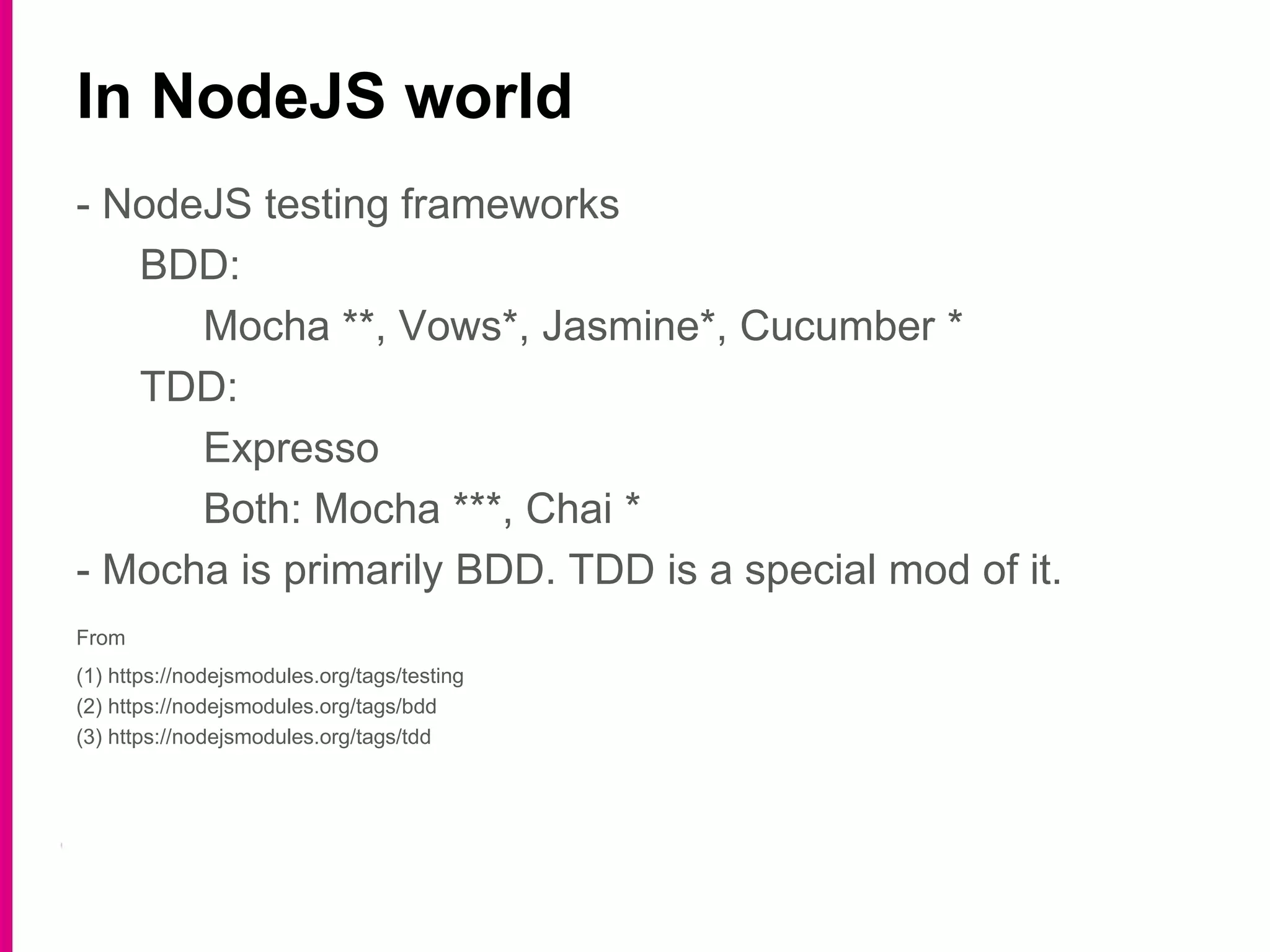 - NodeJS testing frameworks
BDD:
Mocha **, Vows*, Jasmine*, Cucumber *
TDD:
Expresso
Both: Mocha ***, Chai *
- Mocha is primarily BDD. TDD is a special mod of it.
From
(1) https://nodejsmodules.org/tags/testing
(2) https://nodejsmodules.org/tags/bdd
(3) https://nodejsmodules.org/tags/tdd
In NodeJS world
 