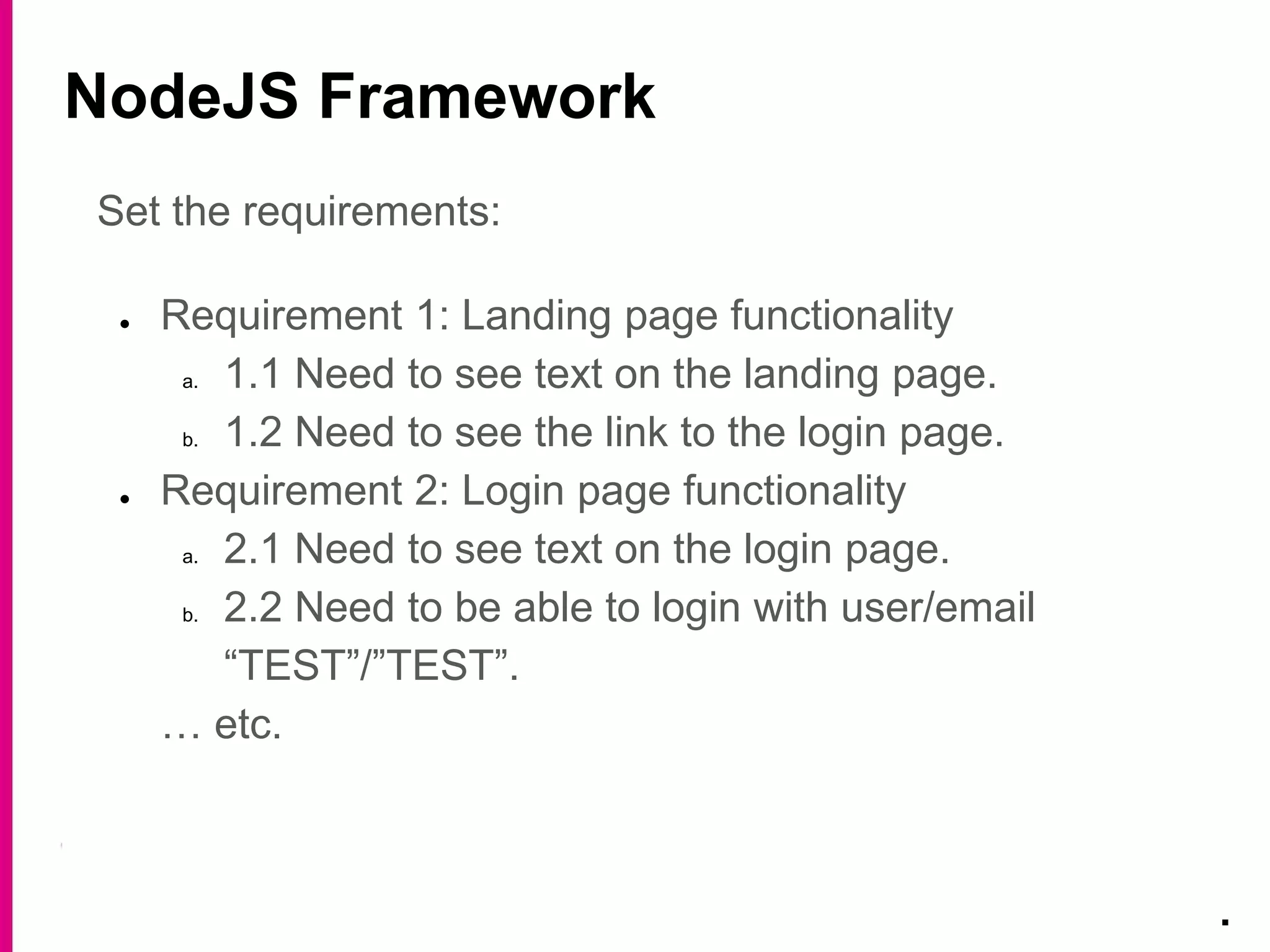 NodeJS Framework
.
Set the requirements:
● Requirement 1: Landing page functionality
a. 1.1 Need to see text on the landing page.
b. 1.2 Need to see the link to the login page.
● Requirement 2: Login page functionality
a. 2.1 Need to see text on the login page.
b. 2.2 Need to be able to login with user/email
“TEST”/”TEST”.
… etc.
 