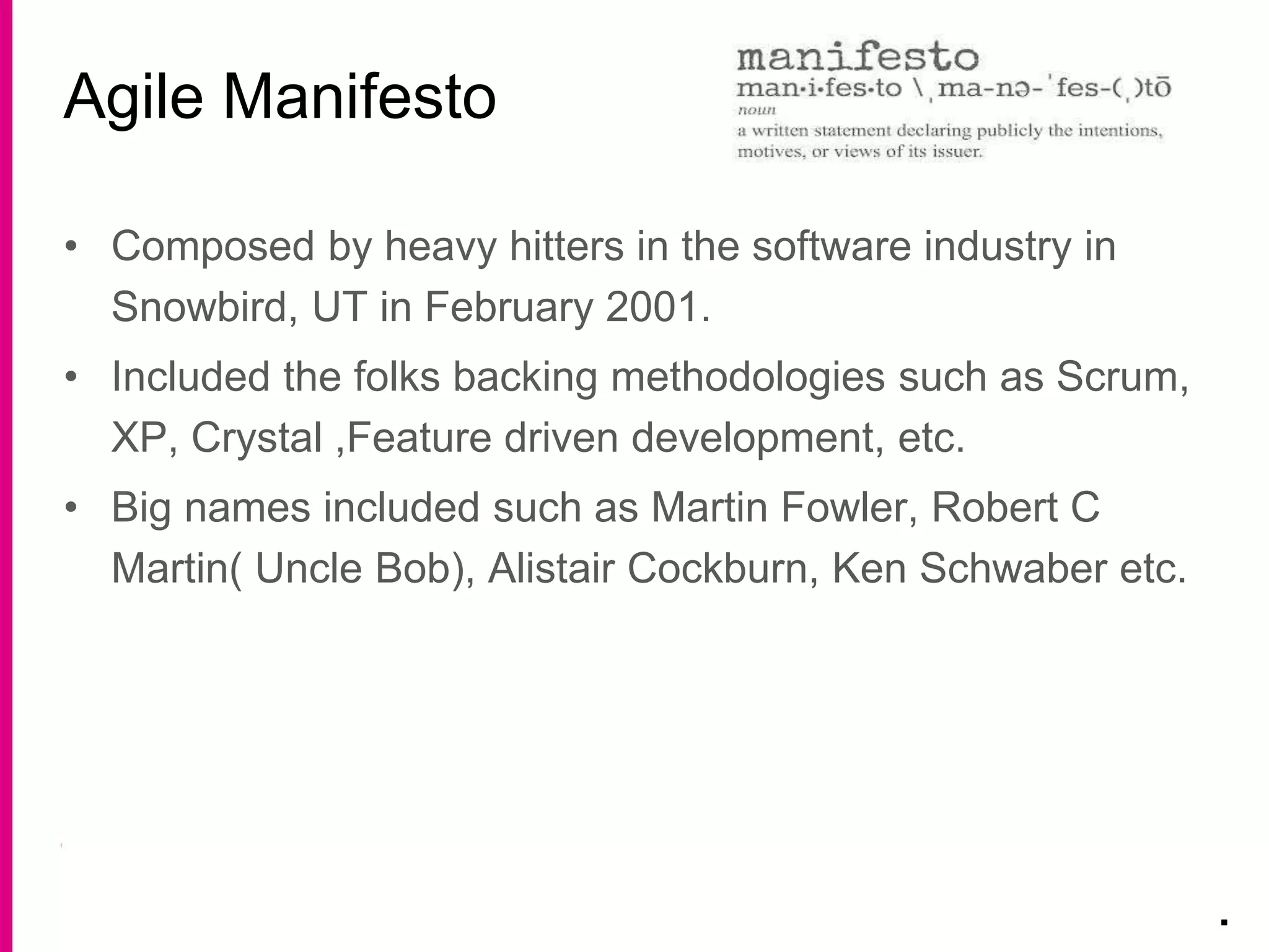 • Composed by heavy hitters in the software industry in
Snowbird, UT in February 2001.
• Included the folks backing methodologies such as Scrum,
XP, Crystal ,Feature driven development, etc.
• Big names included such as Martin Fowler, Robert C
Martin( Uncle Bob), Alistair Cockburn, Ken Schwaber etc.
Agile Manifesto
.
 