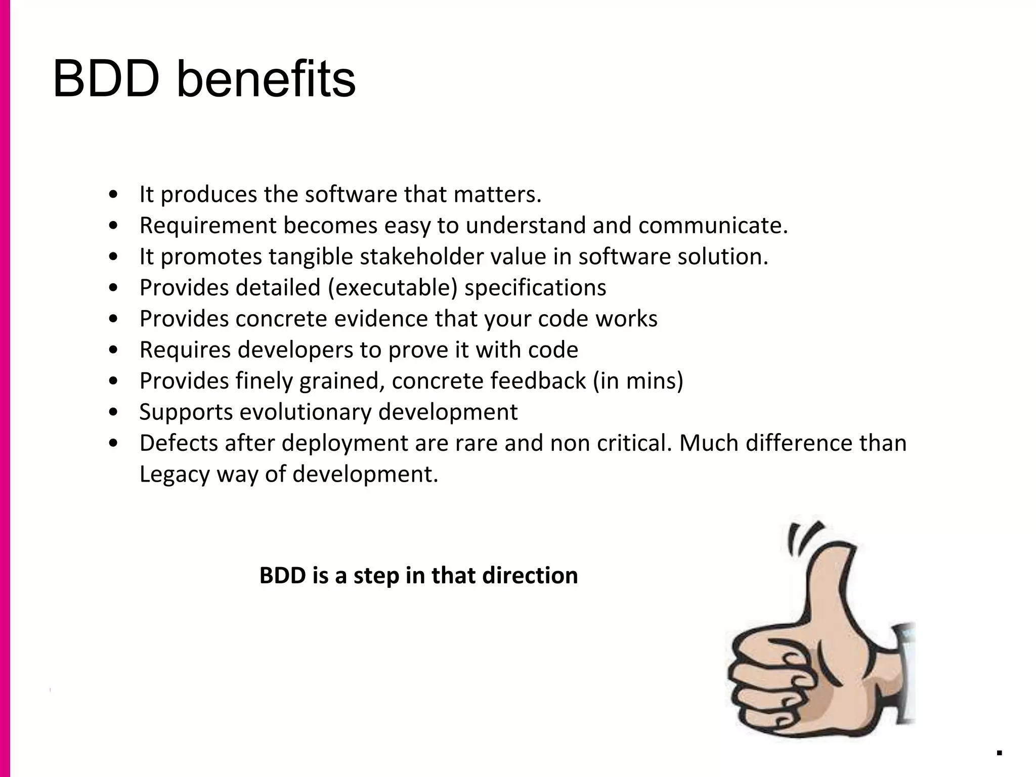 BDD benefits
.
• It produces the software that matters.
• Requirement becomes easy to understand and communicate.
• It promotes tangible stakeholder value in software solution.
• Provides detailed (executable) specifications
• Provides concrete evidence that your code works
• Requires developers to prove it with code
• Provides finely grained, concrete feedback (in mins)
• Supports evolutionary development
• Defects after deployment are rare and non critical. Much difference than
Legacy way of development.
BDD is a step in that direction
 