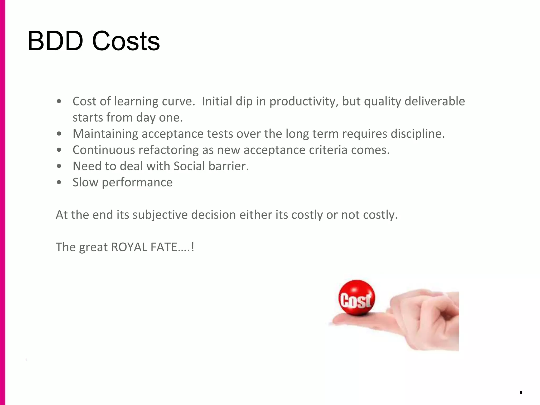 BDD Costs
.
• Cost of learning curve. Initial dip in productivity, but quality deliverable
starts from day one.
• Maintaining acceptance tests over the long term requires discipline.
• Continuous refactoring as new acceptance criteria comes.
• Need to deal with Social barrier.
• Slow performance
At the end its subjective decision either its costly or not costly.
The great ROYAL FATE….!
 