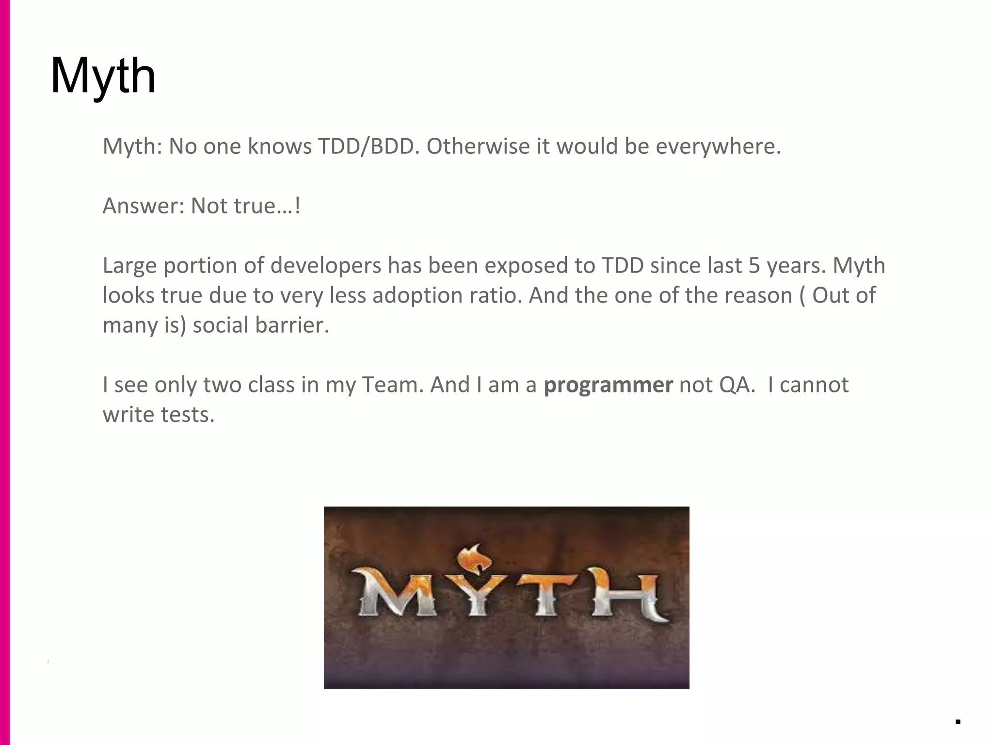 Myth
.
Myth: No one knows TDD/BDD. Otherwise it would be everywhere.
Answer: Not true…!
Large portion of developers has been exposed to TDD since last 5 years. Myth
looks true due to very less adoption ratio. And the one of the reason ( Out of
many is) social barrier.
I see only two class in my Team. And I am a programmer not QA. I cannot
write tests.
 