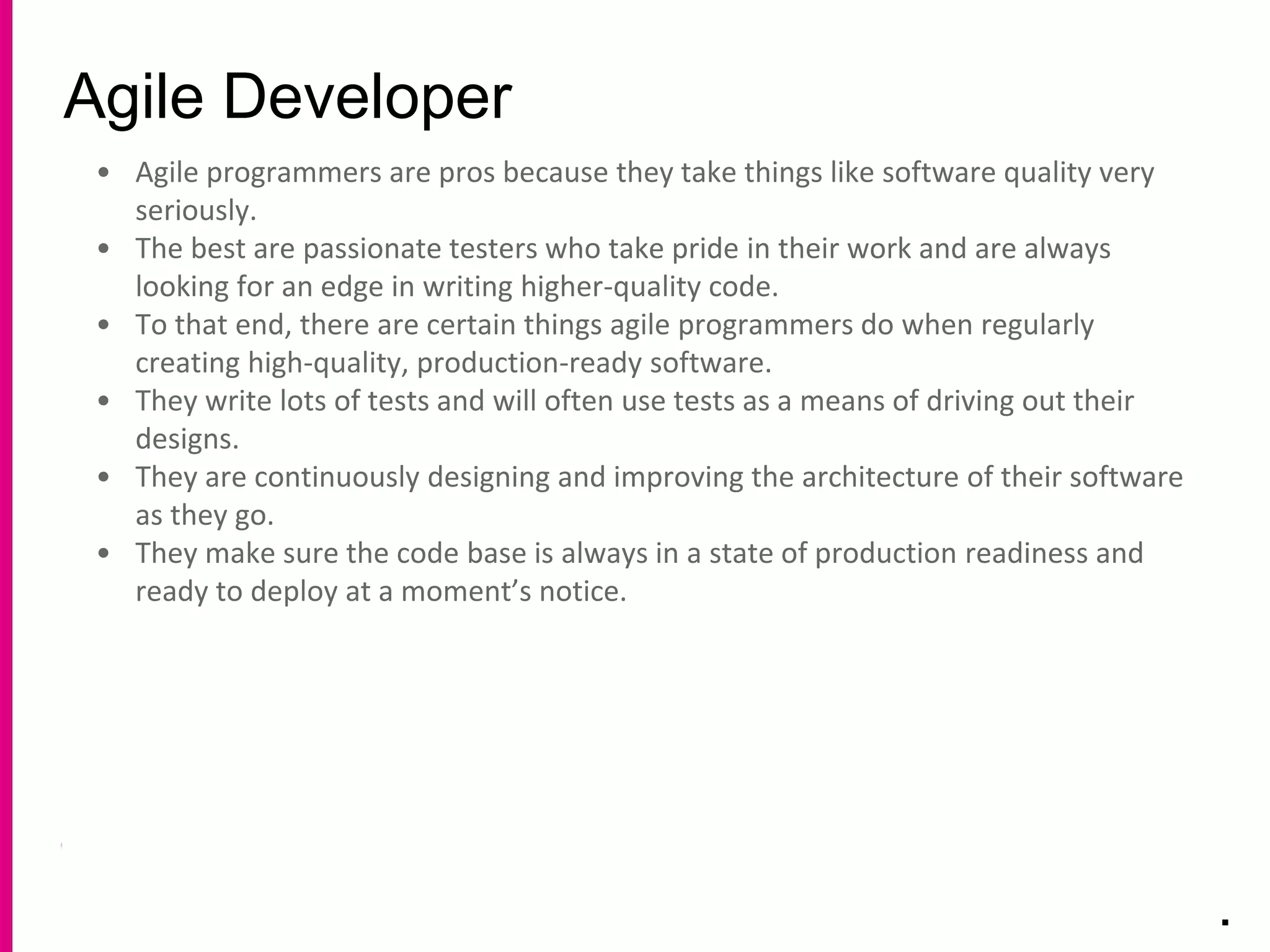 Agile Developer
.
• Agile programmers are pros because they take things like software quality very
seriously.
• The best are passionate testers who take pride in their work and are always
looking for an edge in writing higher-quality code.
• To that end, there are certain things agile programmers do when regularly
creating high-quality, production-ready software.
• They write lots of tests and will often use tests as a means of driving out their
designs.
• They are continuously designing and improving the architecture of their software
as they go.
• They make sure the code base is always in a state of production readiness and
ready to deploy at a moment’s notice.
 