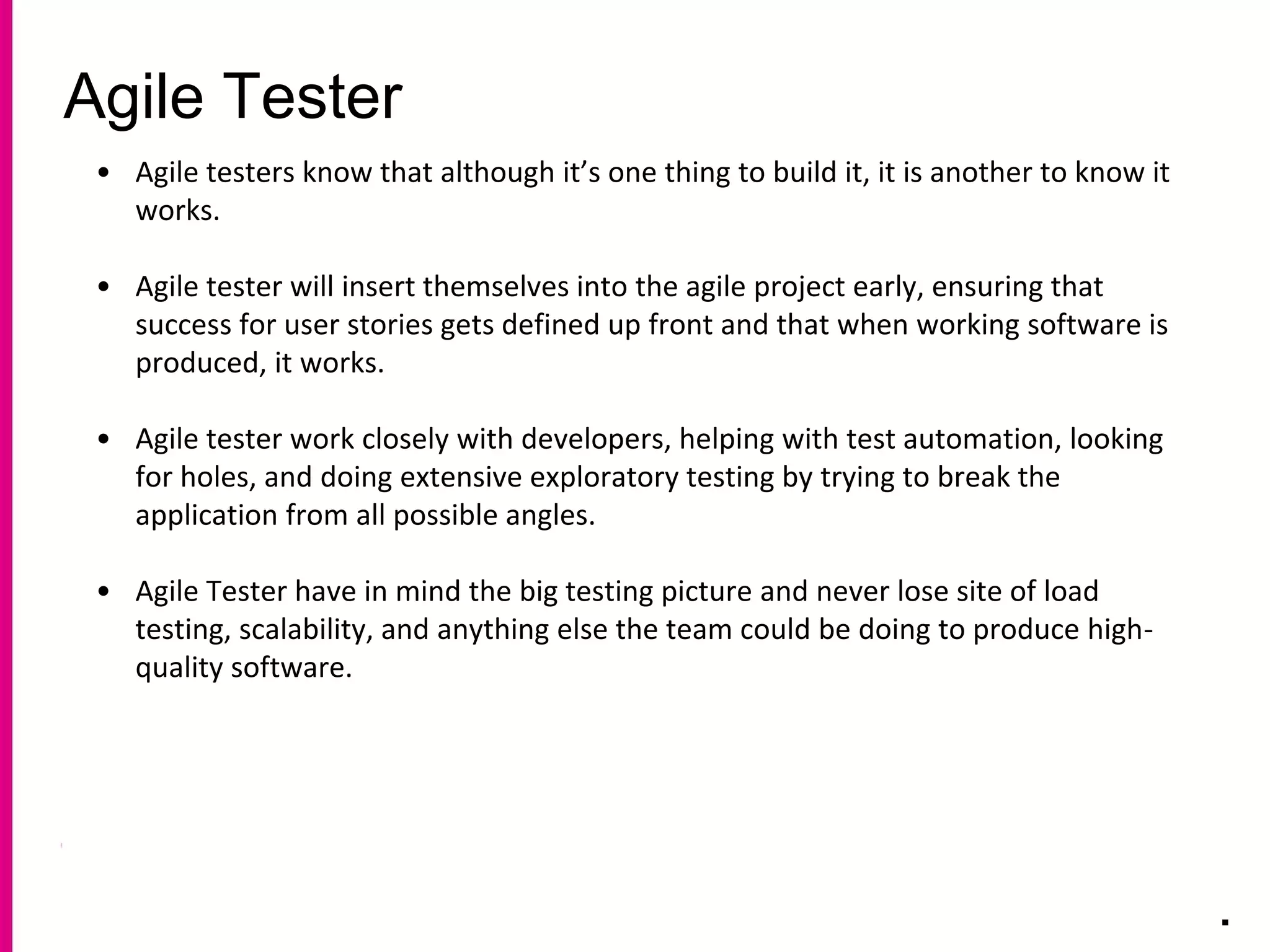 Agile Tester
.
• Agile testers know that although it’s one thing to build it, it is another to know it
works.
• Agile tester will insert themselves into the agile project early, ensuring that
success for user stories gets defined up front and that when working software is
produced, it works.
• Agile tester work closely with developers, helping with test automation, looking
for holes, and doing extensive exploratory testing by trying to break the
application from all possible angles.
• Agile Tester have in mind the big testing picture and never lose site of load
testing, scalability, and anything else the team could be doing to produce high-
quality software.
 