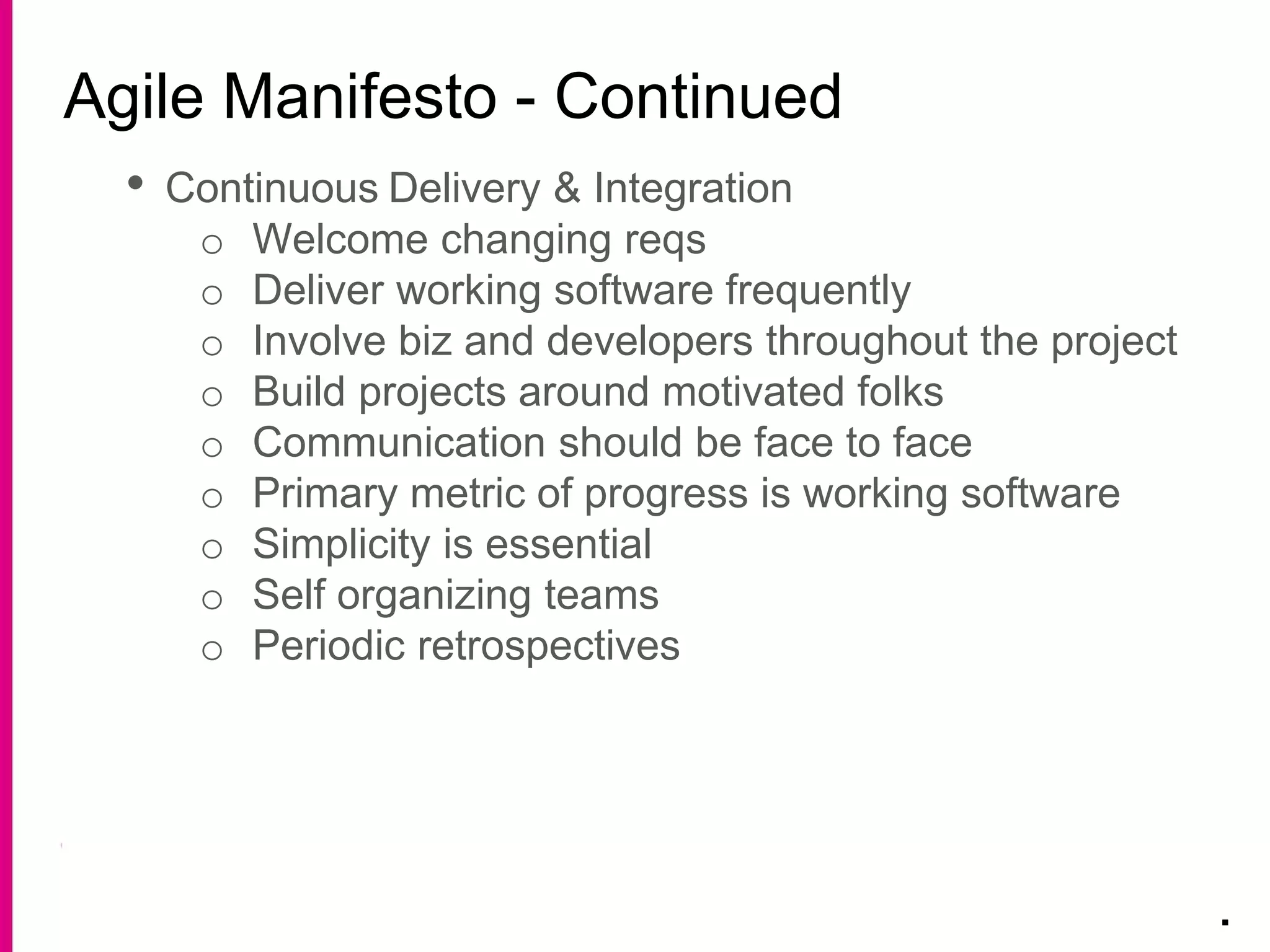 Agile Manifesto - Continued
.
• Continuous Delivery & Integration
o Welcome changing reqs
o Deliver working software frequently
o Involve biz and developers throughout the project
o Build projects around motivated folks
o Communication should be face to face
o Primary metric of progress is working software
o Simplicity is essential
o Self organizing teams
o Periodic retrospectives
 