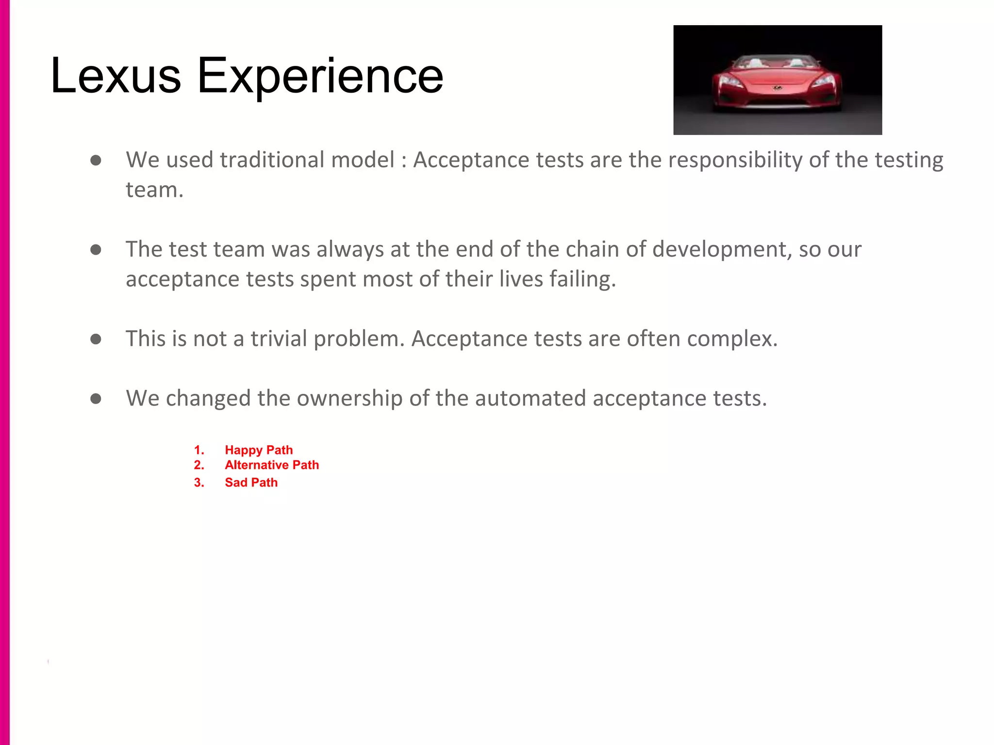 Lexus Experience
● We used traditional model : Acceptance tests are the responsibility of the testing
team.
● The test team was always at the end of the chain of development, so our
acceptance tests spent most of their lives failing.
● This is not a trivial problem. Acceptance tests are often complex.
● We changed the ownership of the automated acceptance tests.
1. Happy Path
2. Alternative Path
3. Sad Path
 