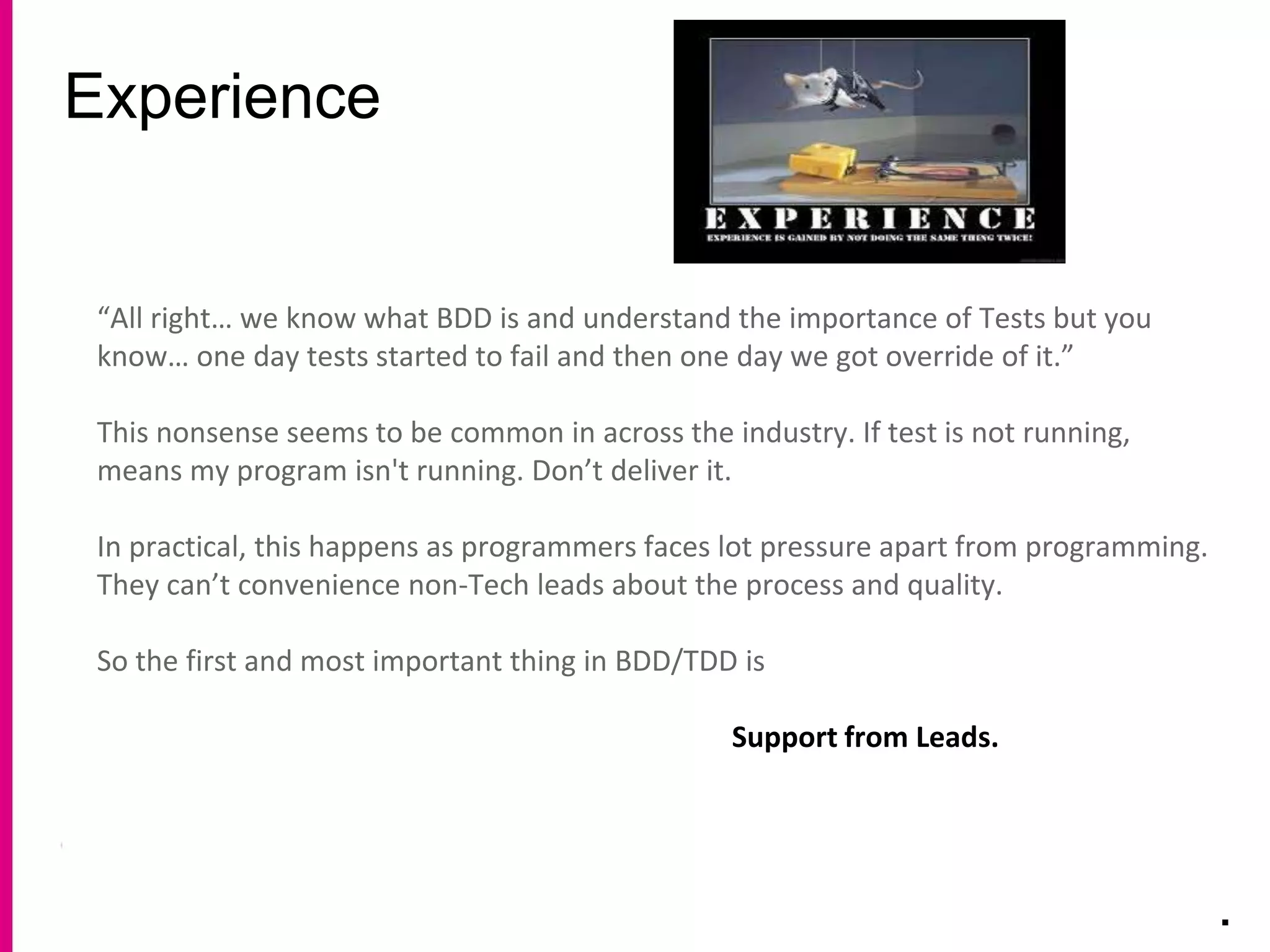 Experience
.
“All right… we know what BDD is and understand the importance of Tests but you
know… one day tests started to fail and then one day we got override of it.”
This nonsense seems to be common in across the industry. If test is not running,
means my program isn't running. Don’t deliver it.
In practical, this happens as programmers faces lot pressure apart from programming.
They can’t convenience non-Tech leads about the process and quality.
So the first and most important thing in BDD/TDD is
Support from Leads.
 