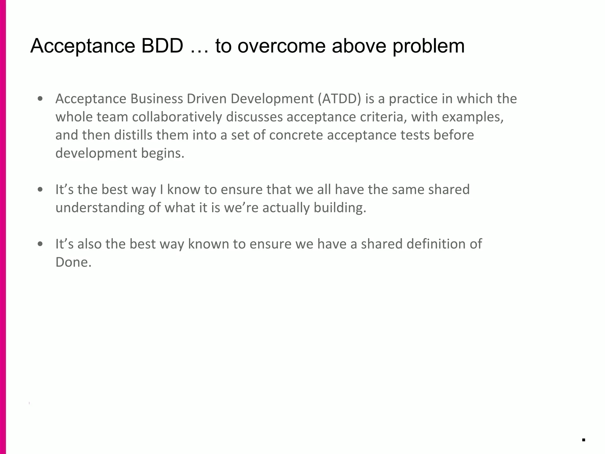 Acceptance BDD … to overcome above problem
.
• Acceptance Business Driven Development (ATDD) is a practice in which the
whole team collaboratively discusses acceptance criteria, with examples,
and then distills them into a set of concrete acceptance tests before
development begins.
• It’s the best way I know to ensure that we all have the same shared
understanding of what it is we’re actually building.
• It’s also the best way known to ensure we have a shared definition of
Done.
 