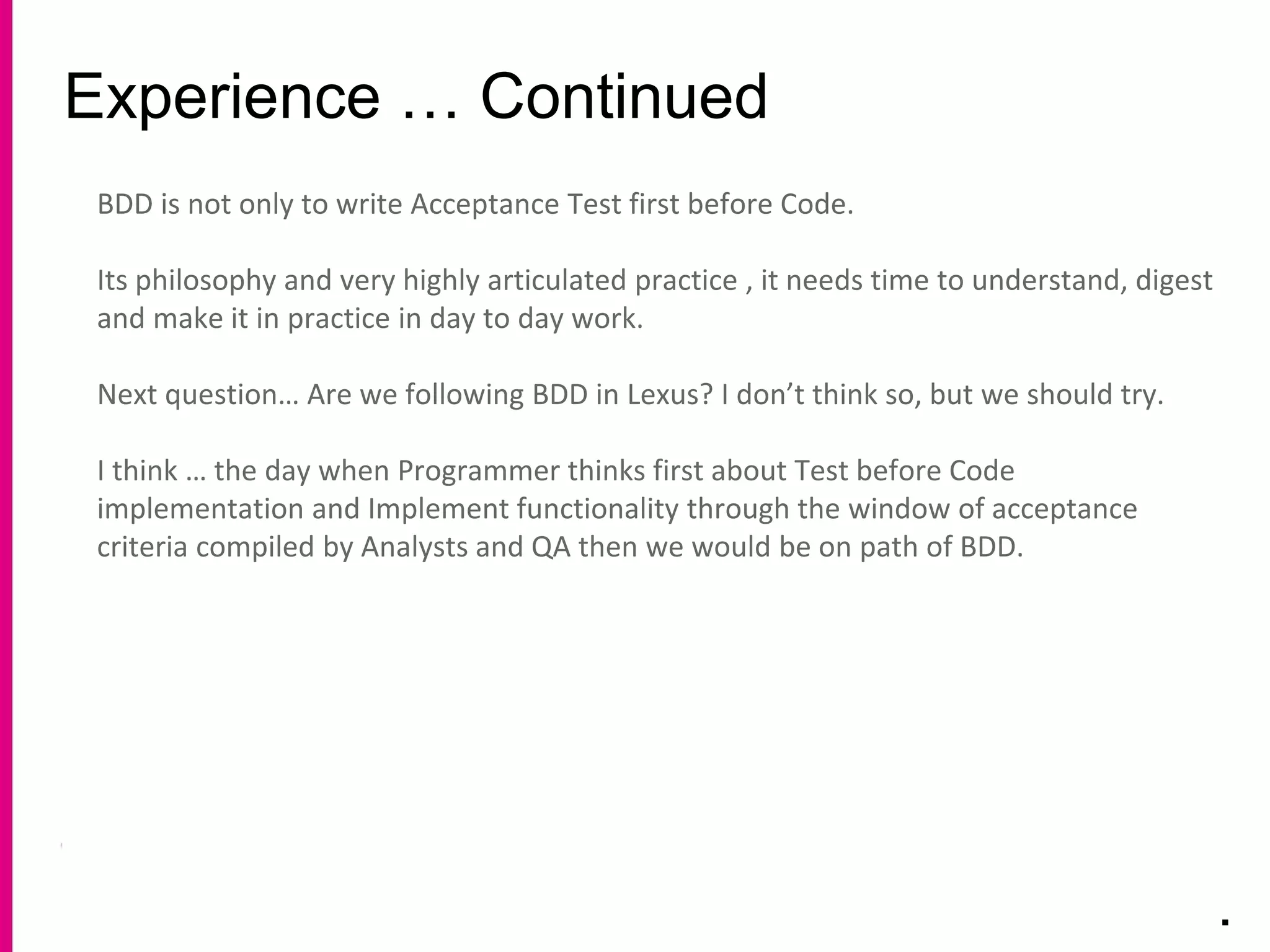 Experience … Continued
.
BDD is not only to write Acceptance Test first before Code.
Its philosophy and very highly articulated practice , it needs time to understand, digest
and make it in practice in day to day work.
Next question… Are we following BDD in Lexus? I don’t think so, but we should try.
I think … the day when Programmer thinks first about Test before Code
implementation and Implement functionality through the window of acceptance
criteria compiled by Analysts and QA then we would be on path of BDD.
 