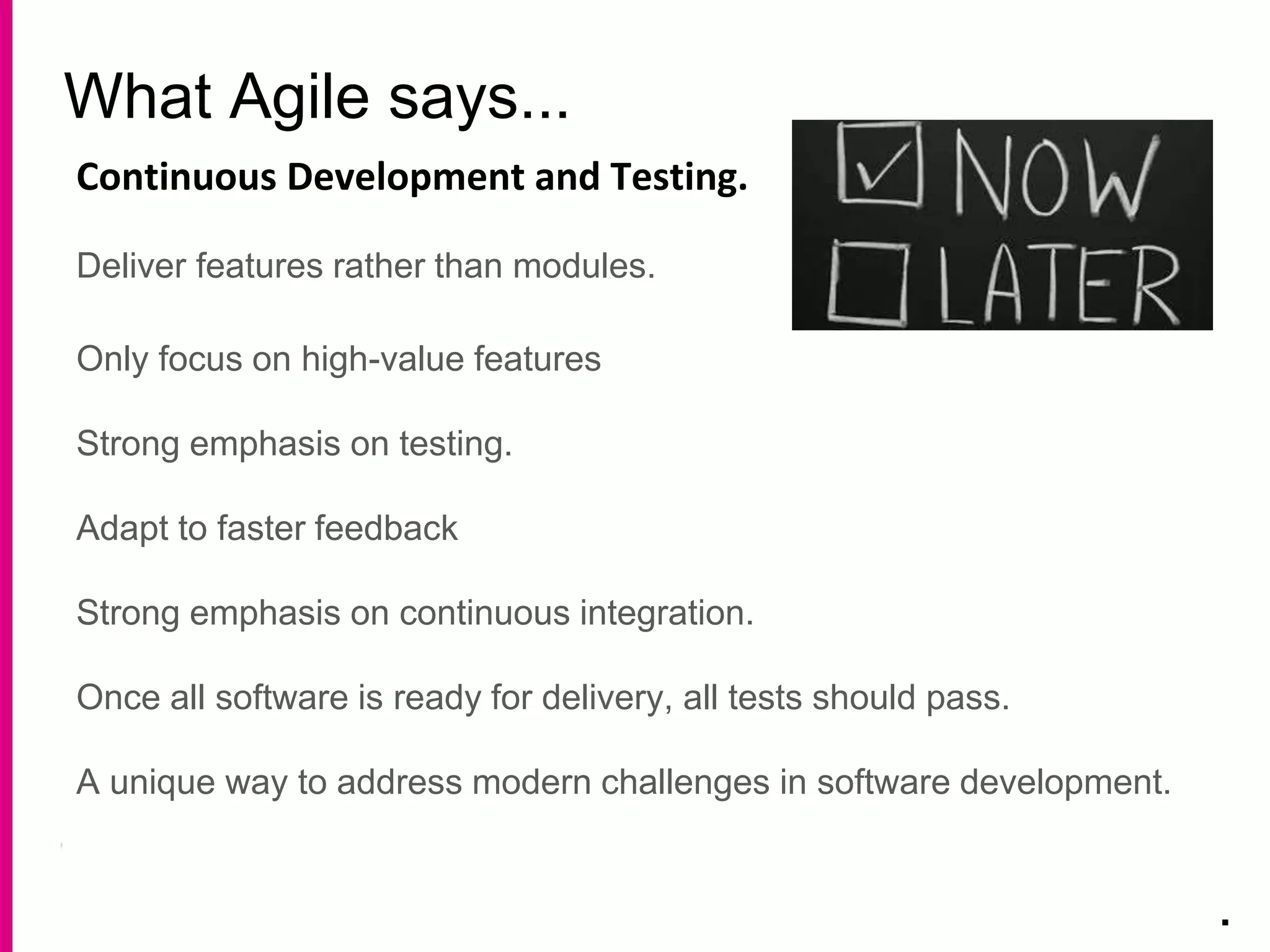 What Agile says...
.
Continuous Development and Testing.
Deliver features rather than modules.
Only focus on high-value features
Strong emphasis on testing.
Adapt to faster feedback
Strong emphasis on continuous integration.
Once all software is ready for delivery, all tests should pass.
A unique way to address modern challenges in software development.
 