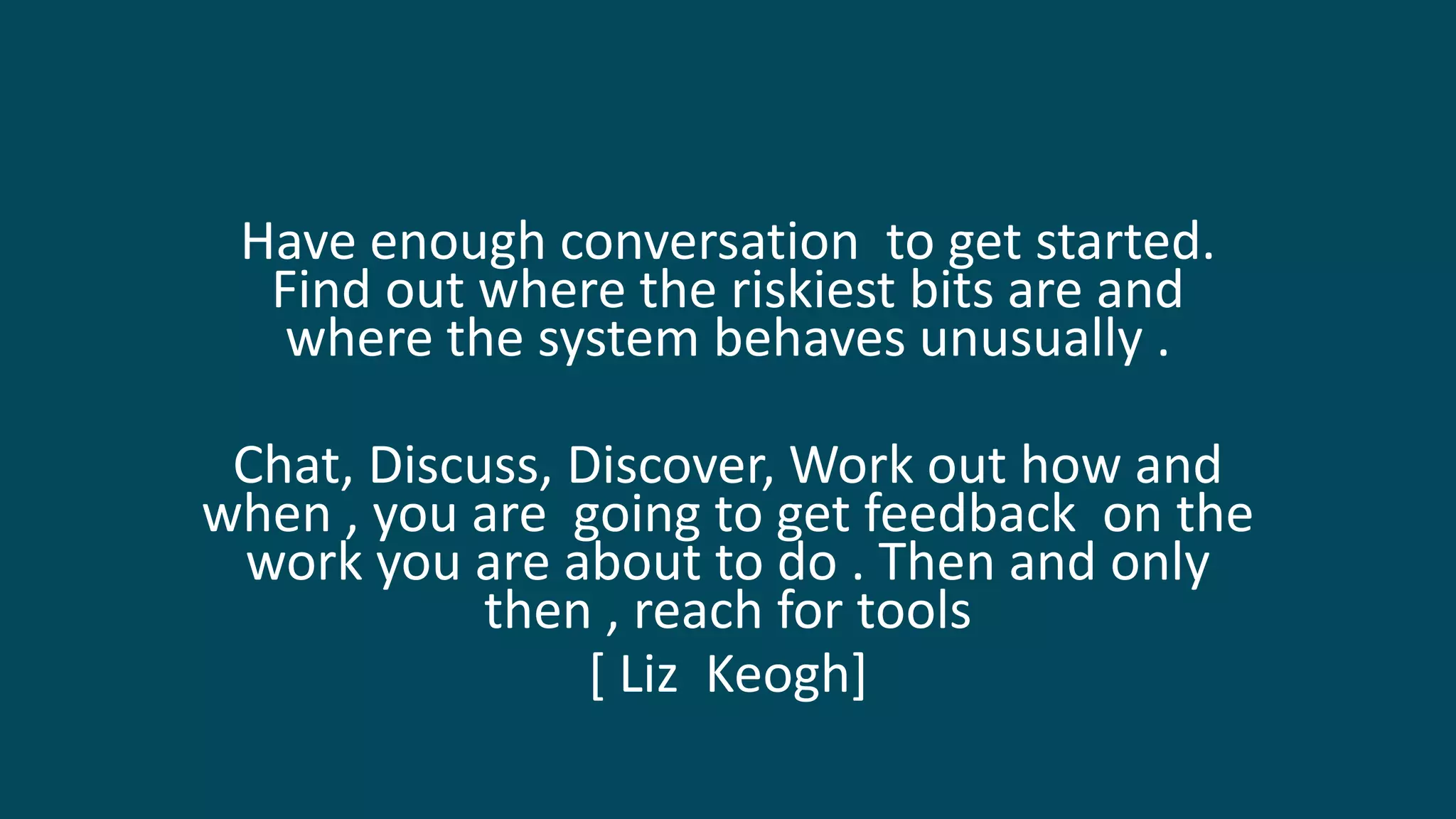Have enough conversation to get started.
Find out where the riskiest bits are and
where the system behaves unusually .
Chat, Discuss, Discover, Work out how and
when , you are going to get feedback on the
work you are about to do . Then and only
then , reach for tools
[ Liz Keogh]
 
