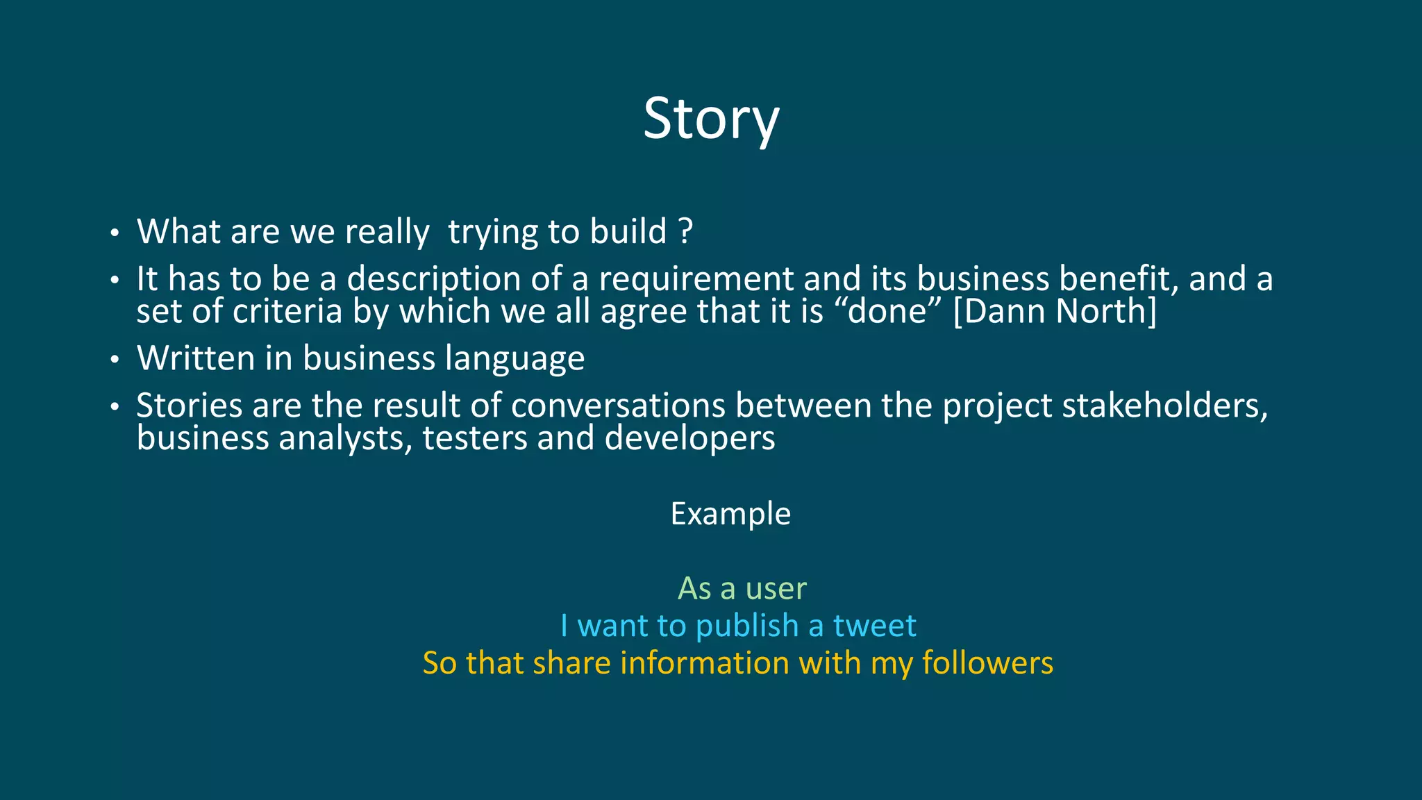 Story
• What are we really trying to build ?
• It has to be a description of a requirement and its business benefit, and a
set of criteria by which we all agree that it is “done” [Dann North]
• Written in business language
• Stories are the result of conversations between the project stakeholders,
business analysts, testers and developers
Example
As a user
I want to publish a tweet
So that share information with my followers
 