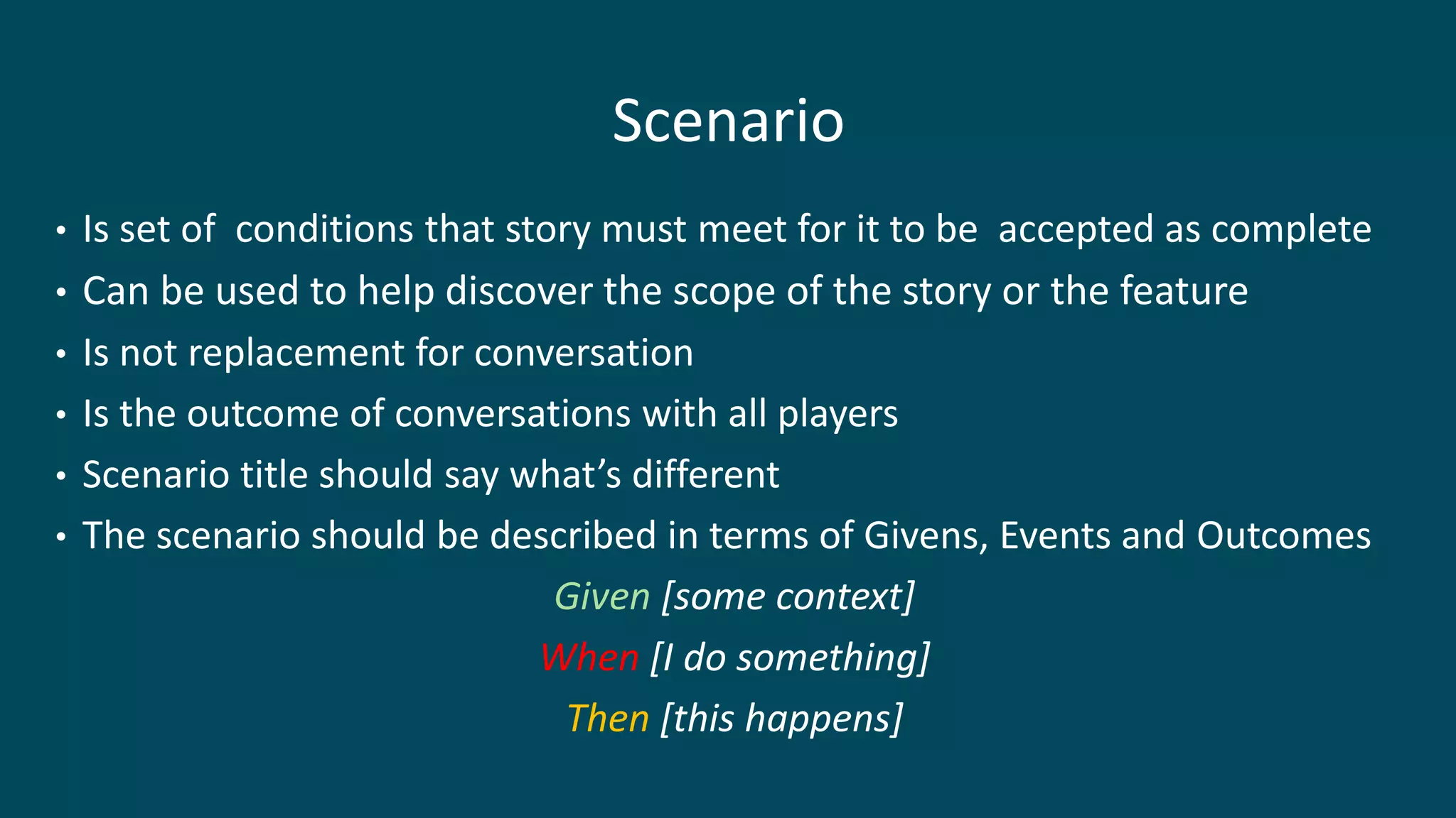 Scenario
• Is set of conditions that story must meet for it to be accepted as complete
• Can be used to help discover the scope of the story or the feature
• Is not replacement for conversation
• Is the outcome of conversations with all players
• Scenario title should say what’s different
• The scenario should be described in terms of Givens, Events and Outcomes
Given [some context]
When [I do something]
Then [this happens]
 