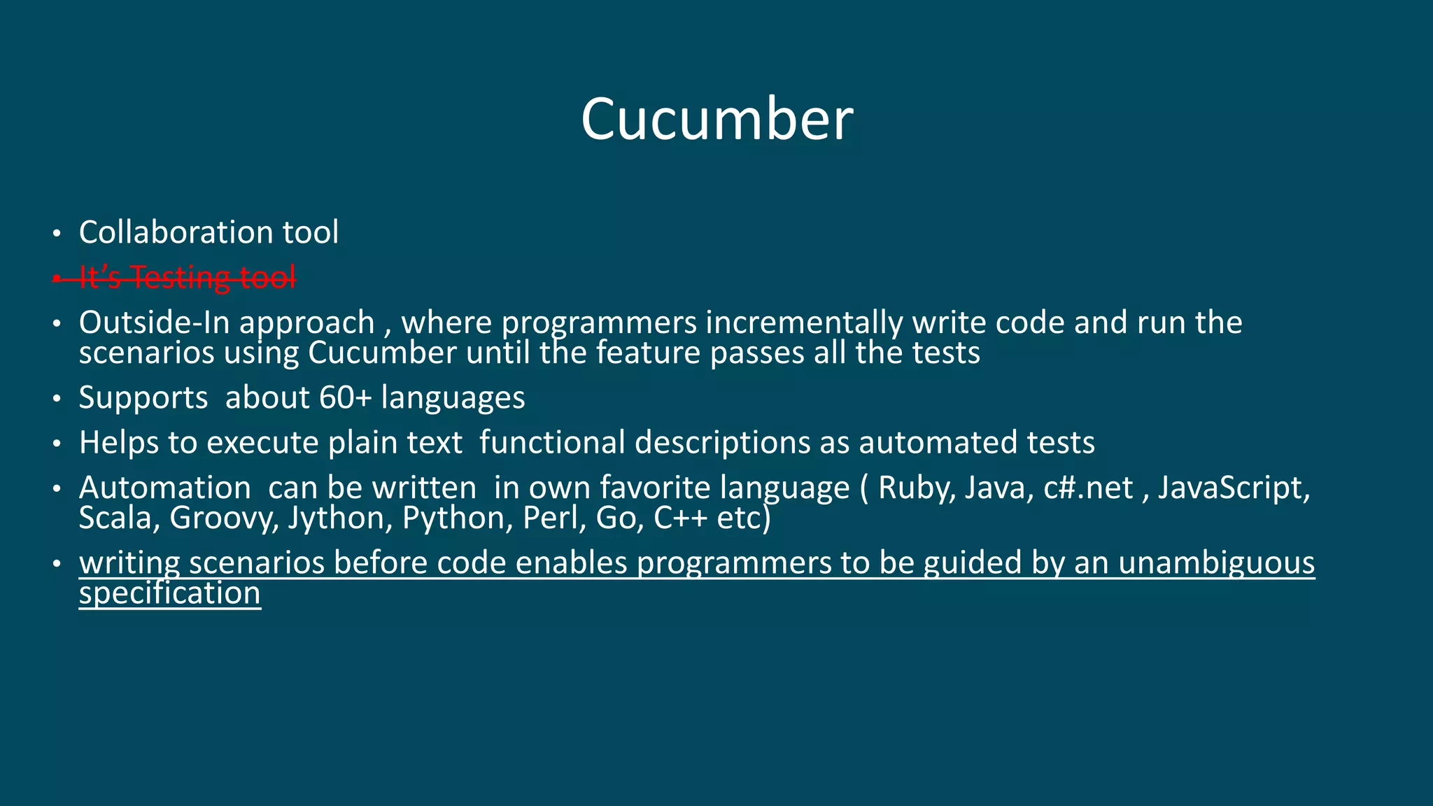 Cucumber
• Collaboration tool
• It’s Testing tool
• Outside-In approach , where programmers incrementally write code and run the
scenarios using Cucumber until the feature passes all the tests
• Supports about 60+ languages
• Helps to execute plain text functional descriptions as automated tests
• Automation can be written in own favorite language ( Ruby, Java, c#.net , JavaScript,
Scala, Groovy, Jython, Python, Perl, Go, C++ etc)
• writing scenarios before code enables programmers to be guided by an unambiguous
specification
 