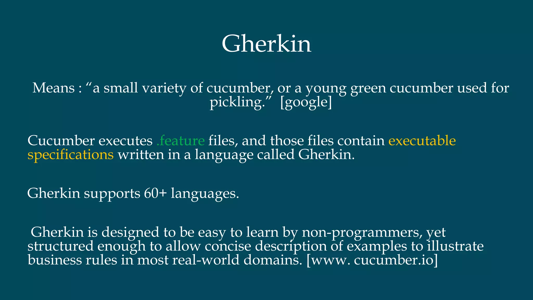 Gherkin
Means : “a small variety of cucumber, or a young green cucumber used for
pickling.” [google]
Cucumber executes .feature files, and those files contain executable
specifications written in a language called Gherkin.
Gherkin supports 60+ languages.
Gherkin is designed to be easy to learn by non-programmers, yet
structured enough to allow concise description of examples to illustrate
business rules in most real-world domains. [www. cucumber.io]
 