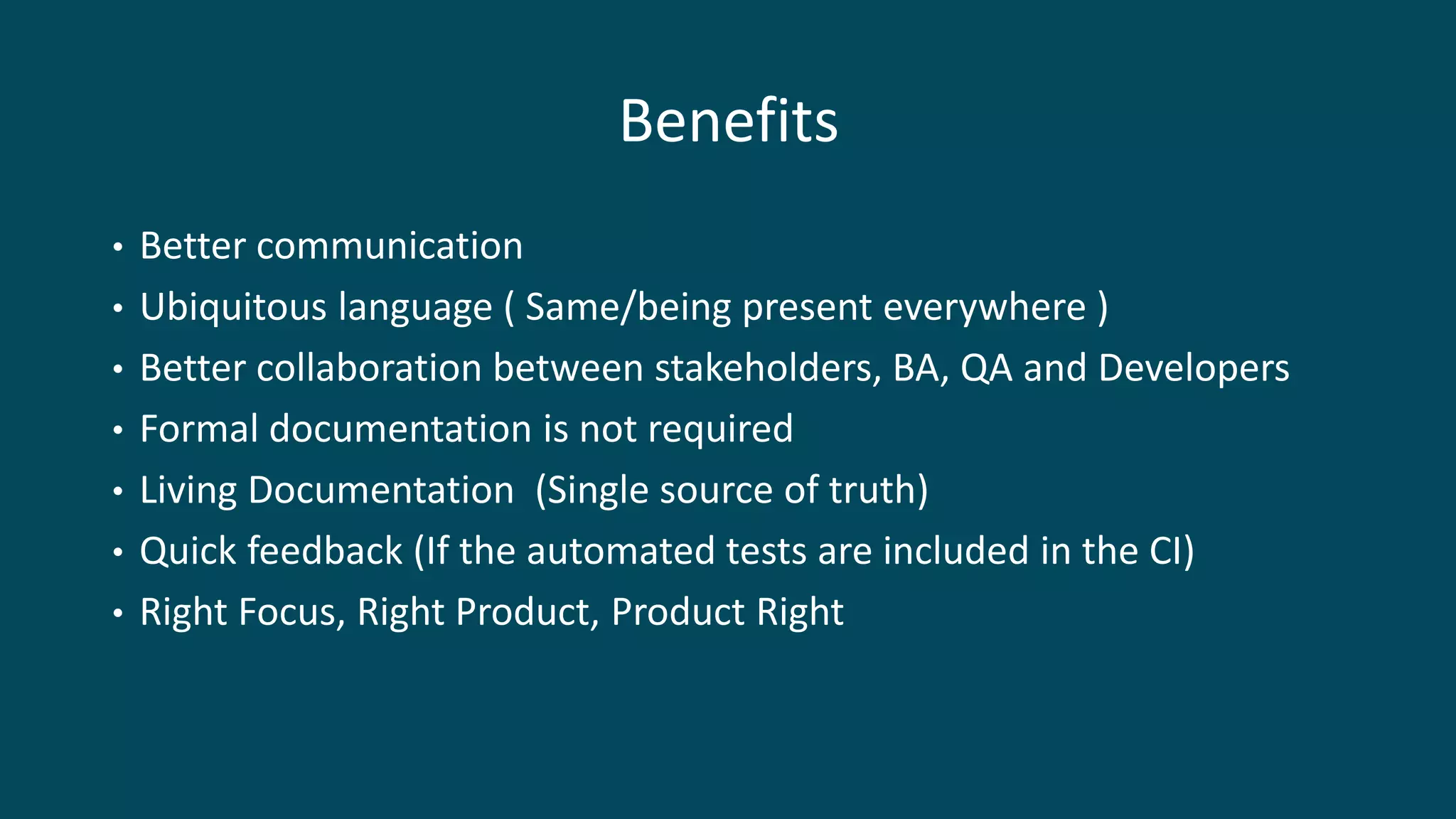Benefits
• Better communication
• Ubiquitous language ( Same/being present everywhere )
• Better collaboration between stakeholders, BA, QA and Developers
• Formal documentation is not required
• Living Documentation (Single source of truth)
• Quick feedback (If the automated tests are included in the CI)
• Right Focus, Right Product, Product Right
 