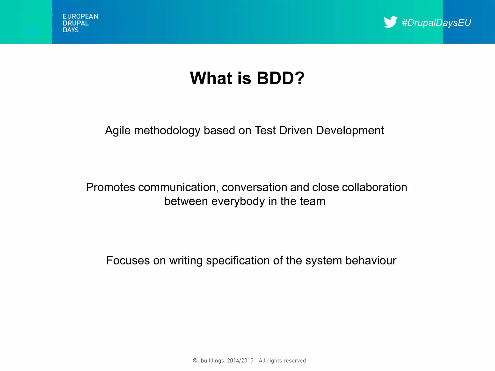 #DrupalDaysEU
© Ibuildings 2014/2015 - All rights reserved
What is BDD?
Agile methodology based on Test Driven Development
Promotes communication, conversation and close collaboration
between everybody in the team
Focuses on writing specification of the system behaviour
 