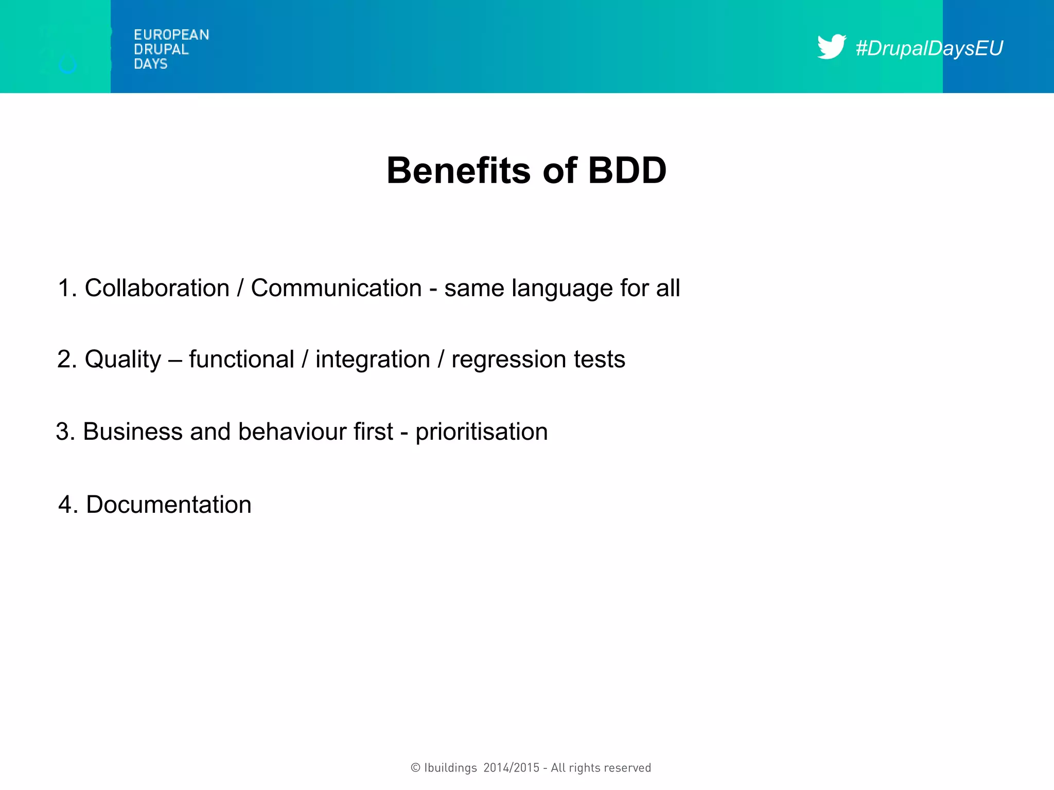 #DrupalDaysEU
© Ibuildings 2014/2015 - All rights reserved
Benefits of BDD
3. Business and behaviour first - prioritisation
1. Collaboration / Communication - same language for all
2. Quality – functional / integration / regression tests
4. Documentation
 