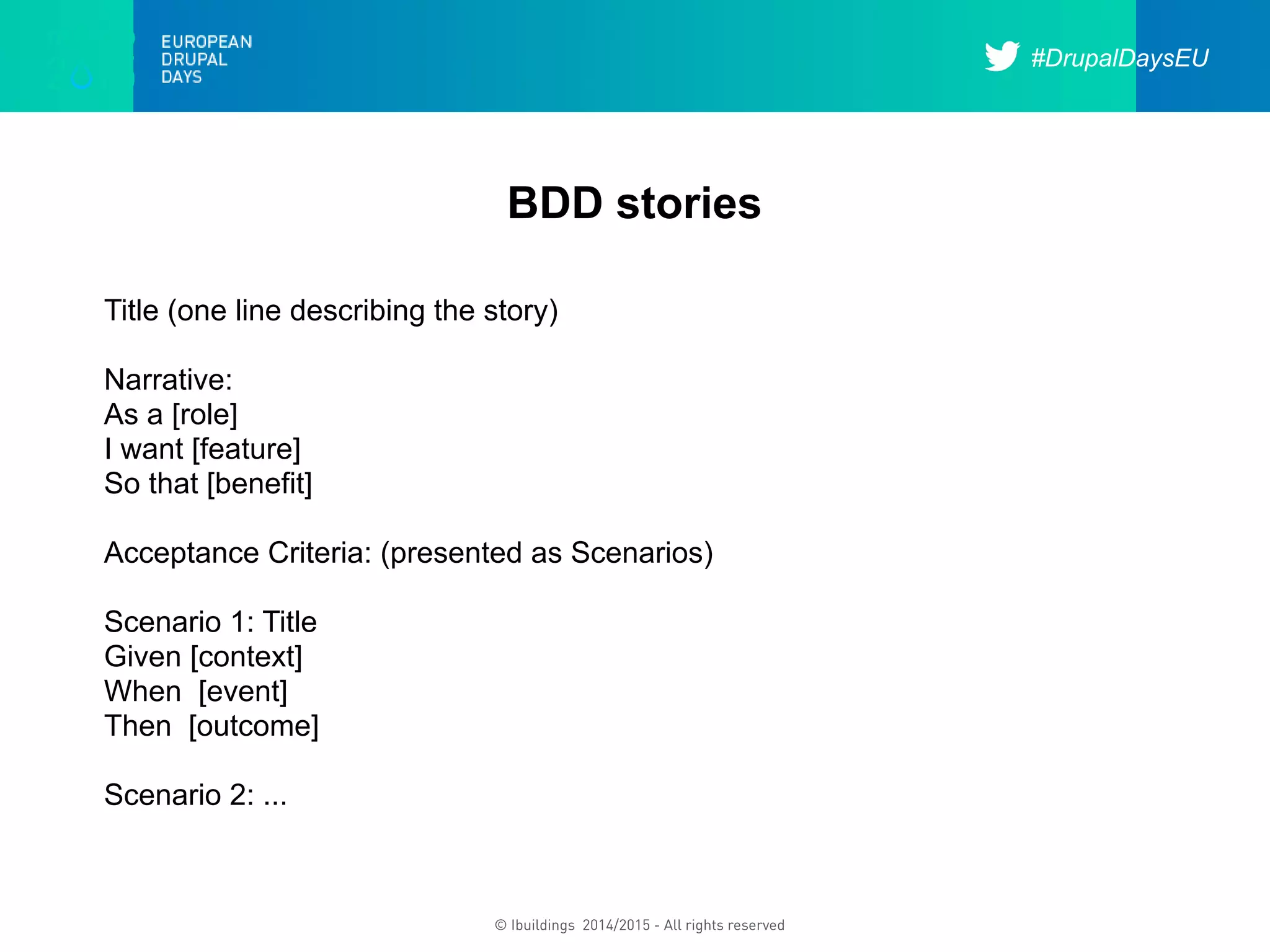 #DrupalDaysEU
© Ibuildings 2014/2015 - All rights reserved
BDD stories
Title (one line describing the story)
Narrative:
As a [role]
I want [feature]
So that [benefit]
Acceptance Criteria: (presented as Scenarios)
Scenario 1: Title
Given [context]
When [event]
Then [outcome]
Scenario 2: ...
 