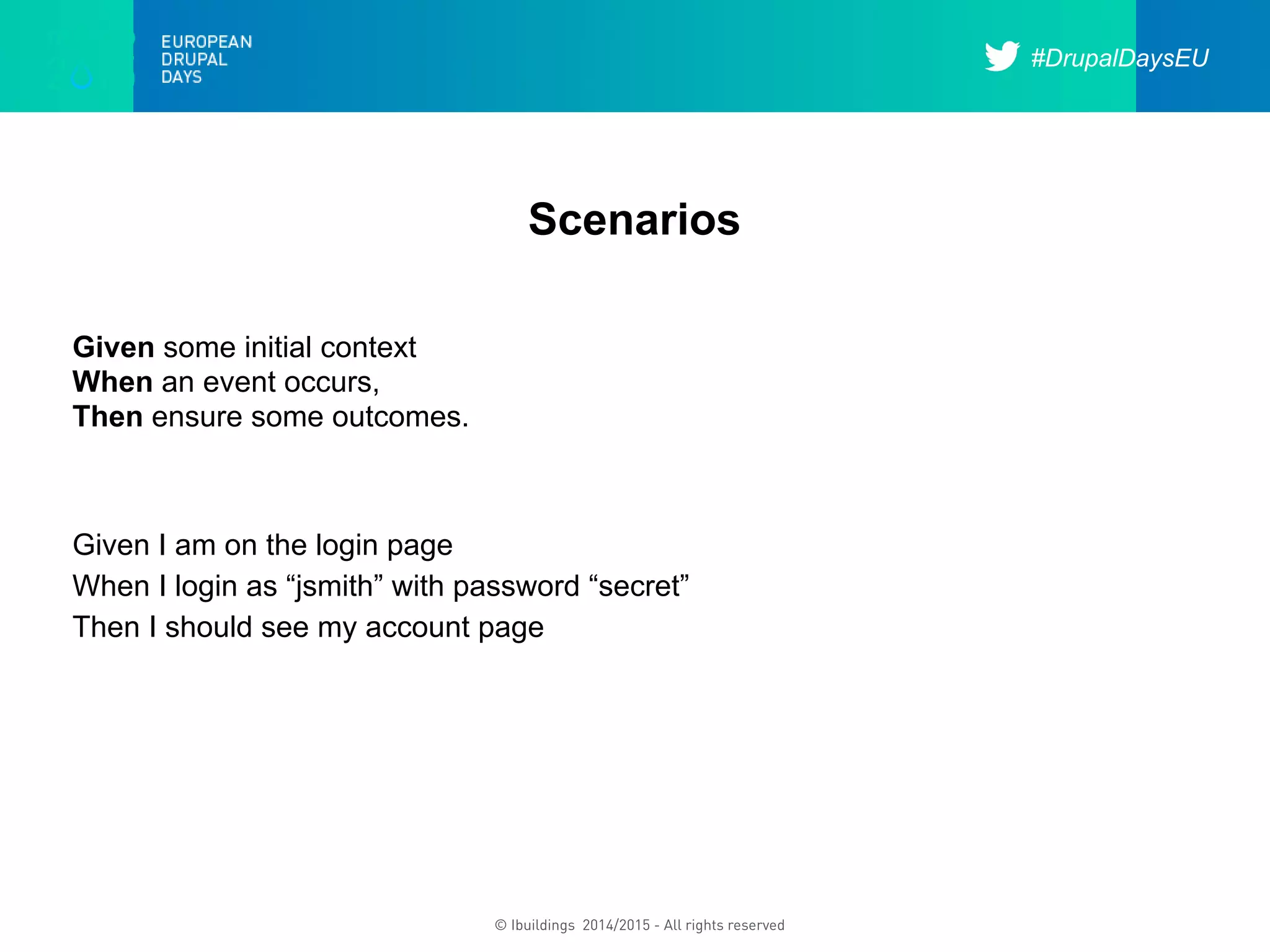#DrupalDaysEU
© Ibuildings 2014/2015 - All rights reserved
Scenarios
Given some initial context
When an event occurs,
Then ensure some outcomes.
Given I am on the login page
When I login as “jsmith” with password “secret”
Then I should see my account page
 