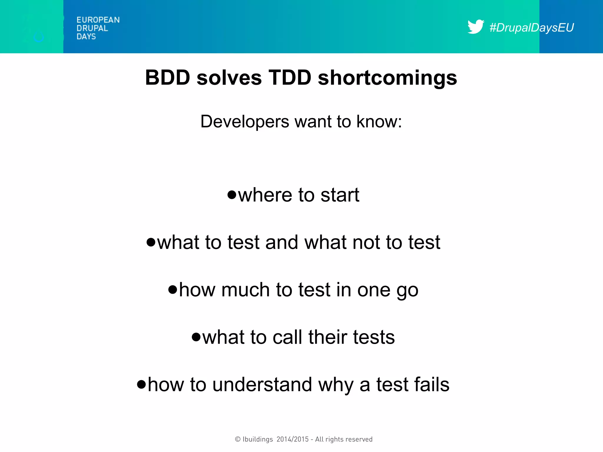#DrupalDaysEU
© Ibuildings 2014/2015 - All rights reserved
BDD solves TDD shortcomings
Developers want to know:
●where to start
●what to test and what not to test
●how much to test in one go
●what to call their tests
●how to understand why a test fails
 