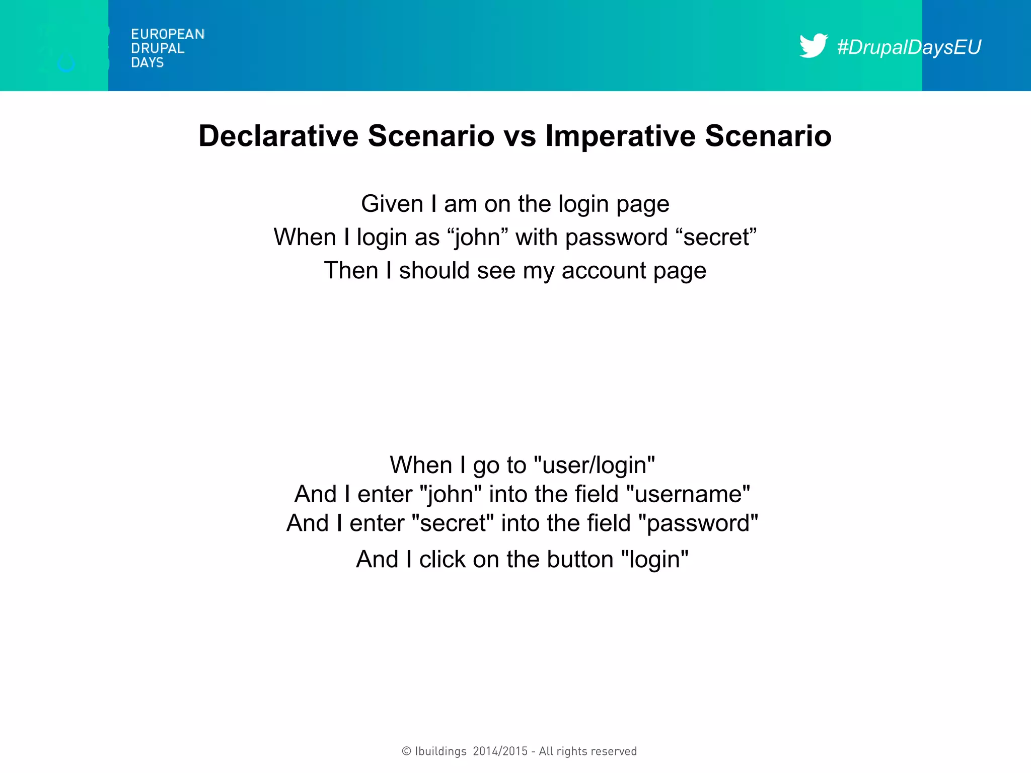 #DrupalDaysEU
© Ibuildings 2014/2015 - All rights reserved
Declarative Scenario vs Imperative Scenario
Given I am on the login page
When I login as “john” with password “secret”
Then I should see my account page
When I go to "user/login"
And I enter "john" into the field "username"
And I enter "secret" into the field "password"
And I click on the button "login"
 