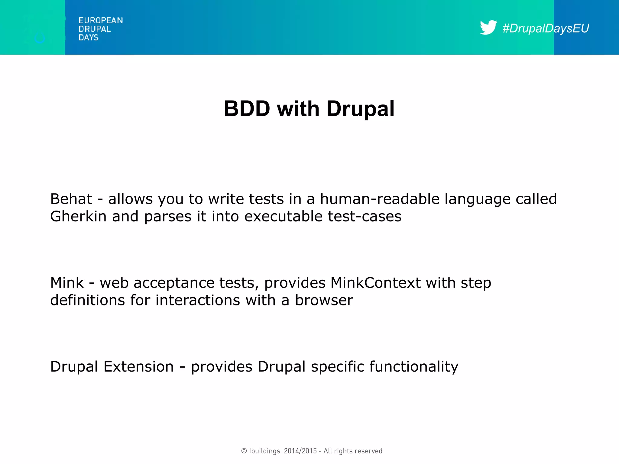 #DrupalDaysEU
© Ibuildings 2014/2015 - All rights reserved
BDD with Drupal
Behat - allows you to write tests in a human-readable language called
Gherkin and parses it into executable test-cases
Mink - web acceptance tests, provides MinkContext with step
definitions for interactions with a browser
Drupal Extension - provides Drupal specific functionality
 