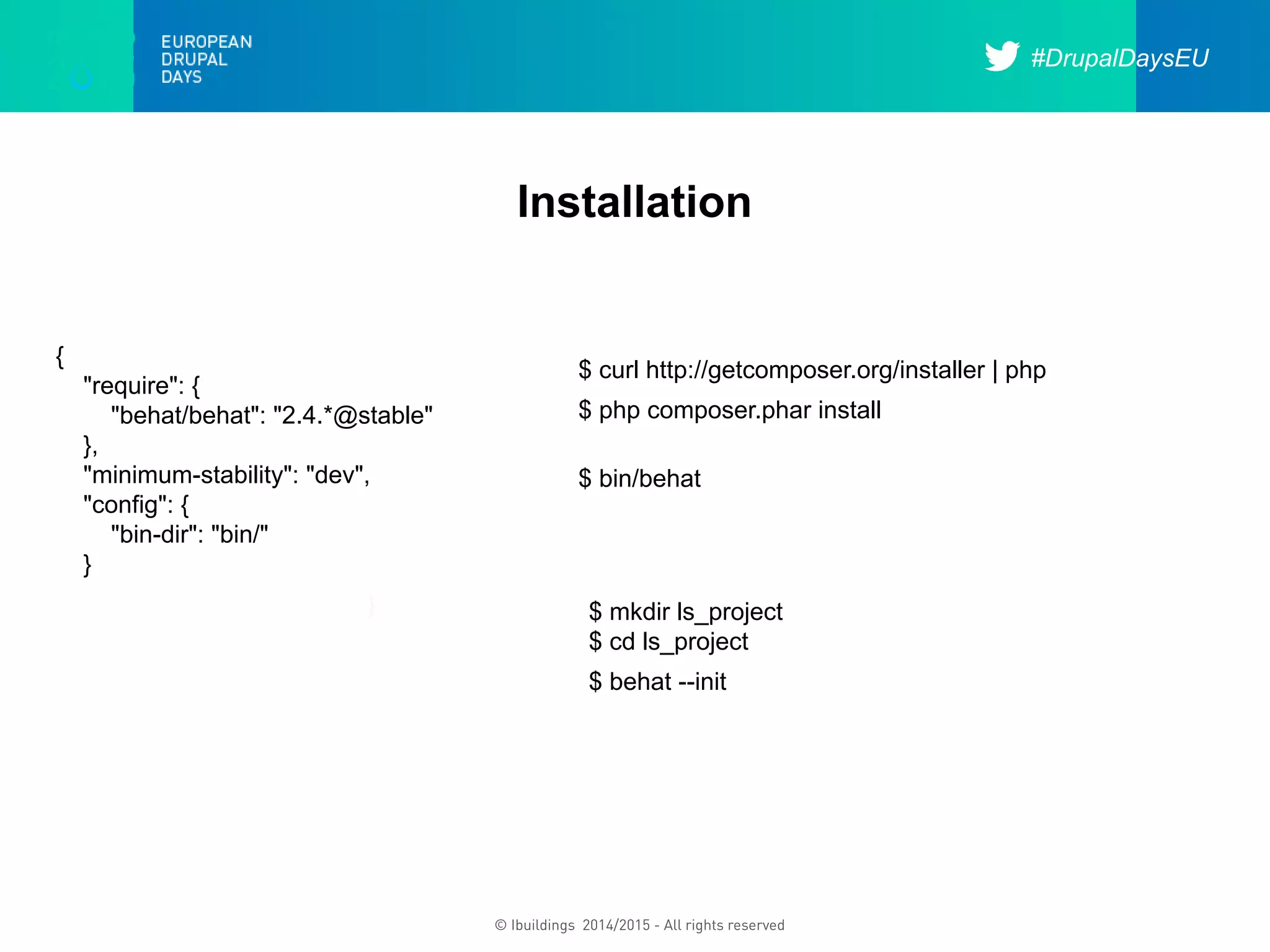 #DrupalDaysEU
© Ibuildings 2014/2015 - All rights reserved
Installation
{
"require": {
"behat/behat": "2.4.*@stable"
},
"minimum-stability": "dev",
"config": {
"bin-dir": "bin/"
}
}
$ curl http://getcomposer.org/installer | php
$ php composer.phar install
$ bin/behat
$ mkdir ls_project
$ cd ls_project
$ behat --init
 