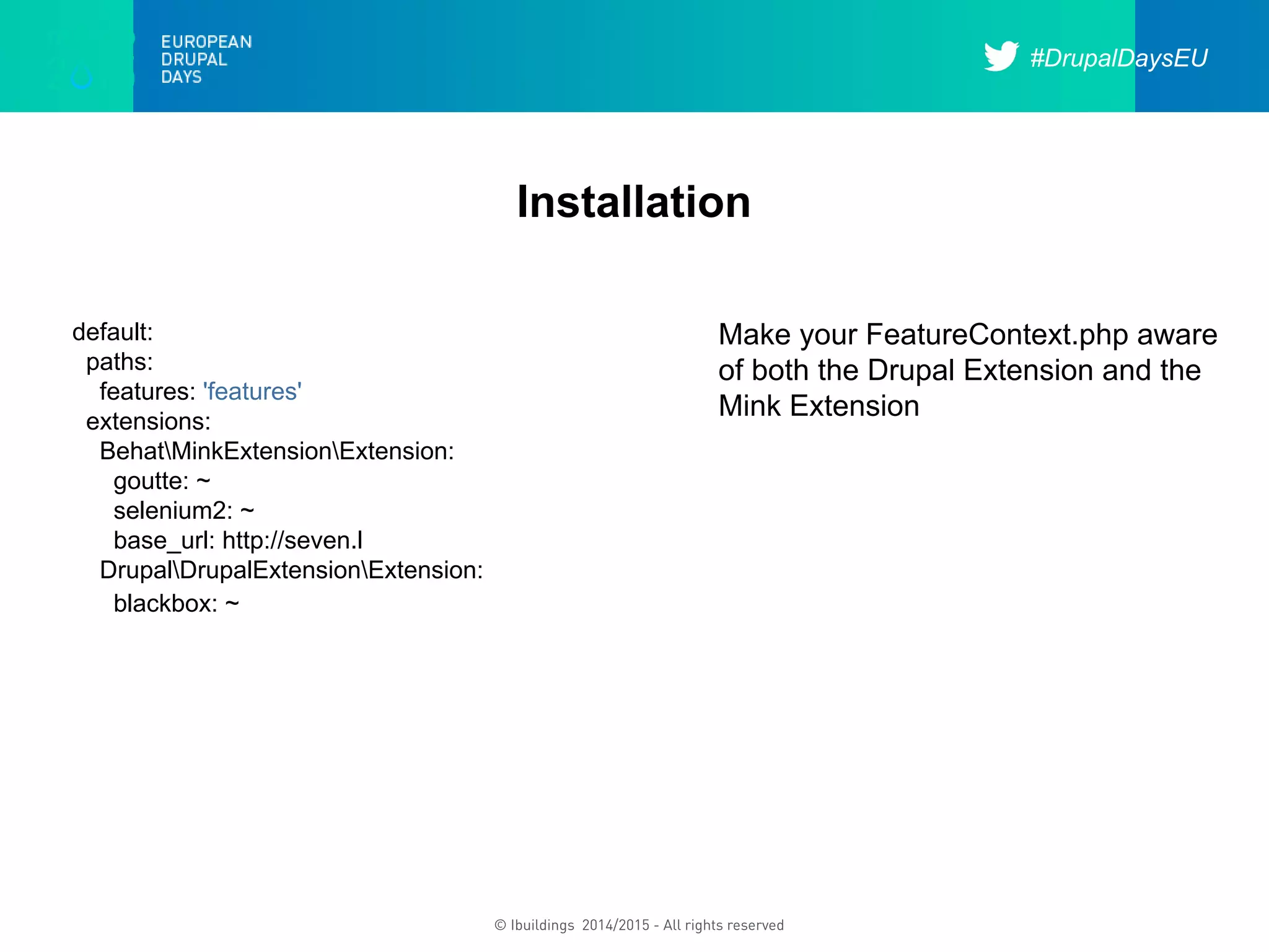 #DrupalDaysEU
© Ibuildings 2014/2015 - All rights reserved
Installation
default:
paths:
features: 'features'
extensions:
BehatMinkExtensionExtension:
goutte: ~
selenium2: ~
base_url: http://seven.l
DrupalDrupalExtensionExtension:
blackbox: ~
Make your FeatureContext.php aware
of both the Drupal Extension and the
Mink Extension
 