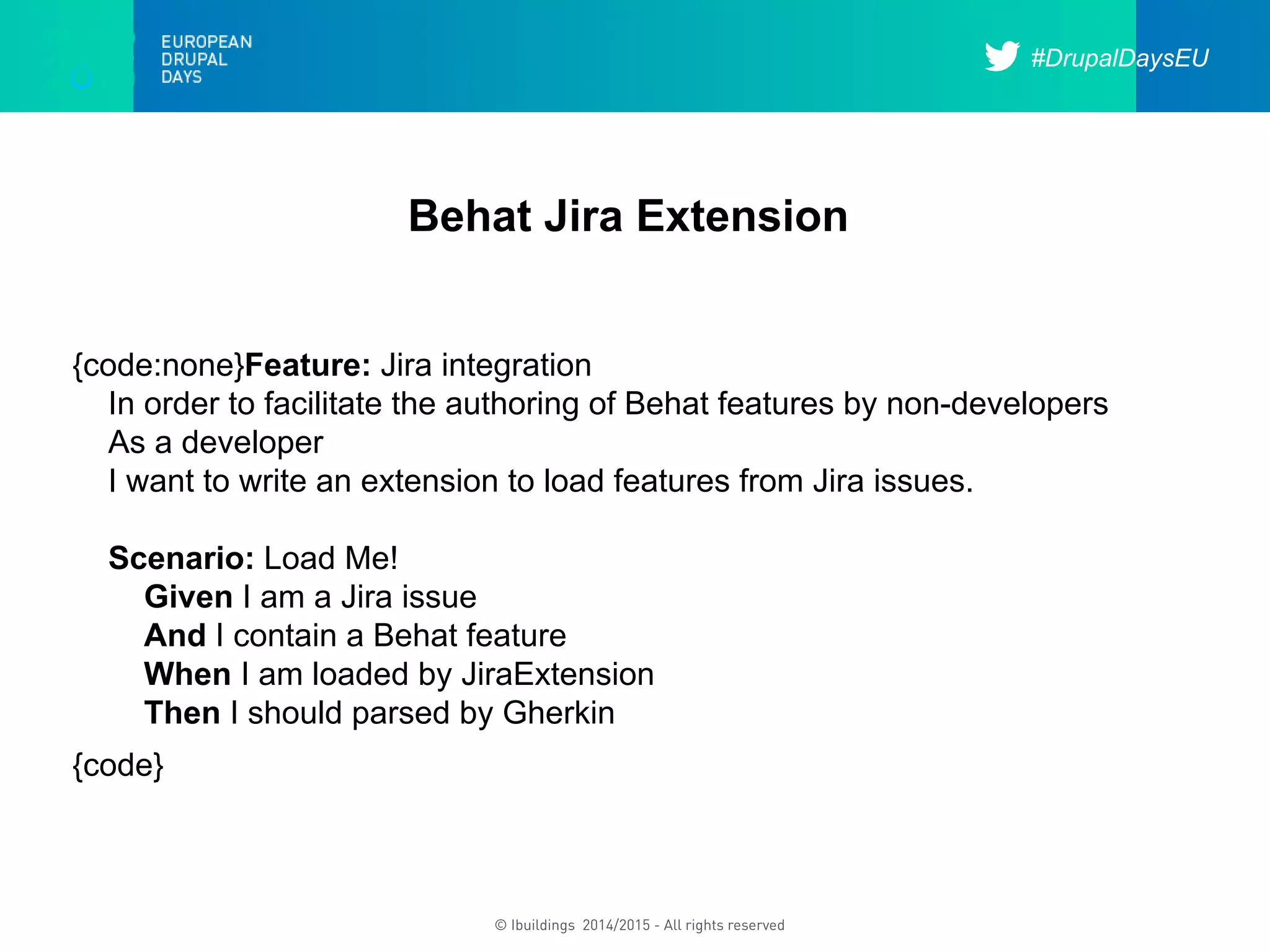 #DrupalDaysEU
© Ibuildings 2014/2015 - All rights reserved
Behat Jira Extension
{code:none}Feature: Jira integration
In order to facilitate the authoring of Behat features by non-developers
As a developer
I want to write an extension to load features from Jira issues.
Scenario: Load Me!
Given I am a Jira issue
And I contain a Behat feature
When I am loaded by JiraExtension
Then I should parsed by Gherkin
{code}
 