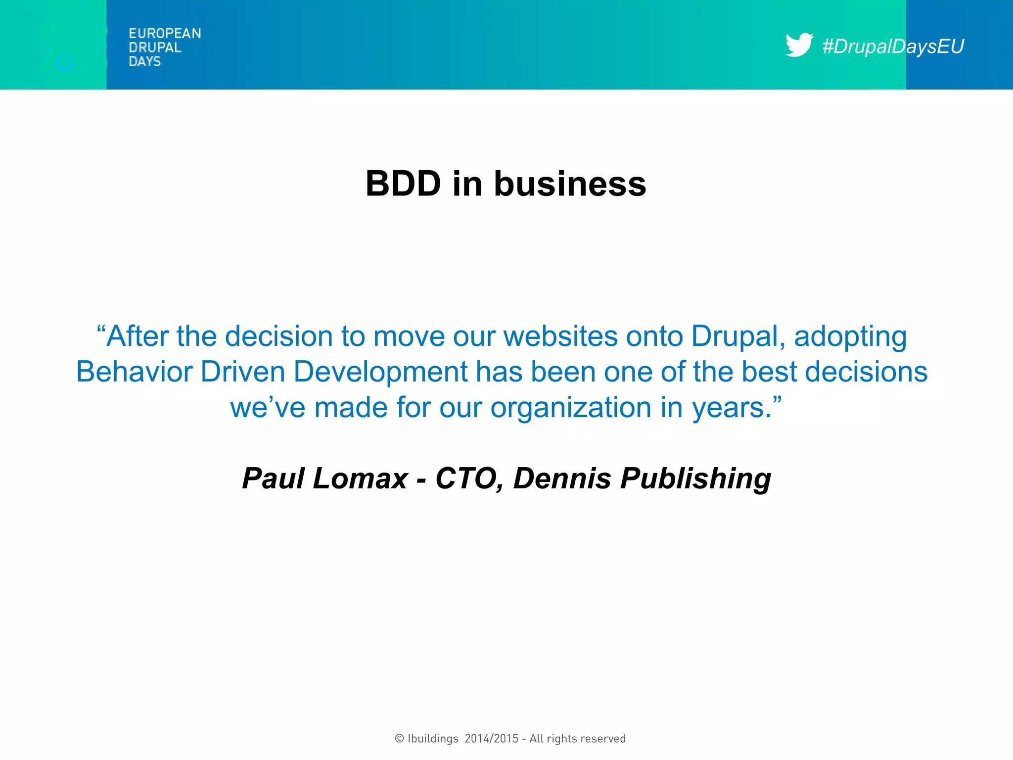 #DrupalDaysEU
© Ibuildings 2014/2015 - All rights reserved
BDD in business
“After the decision to move our websites onto Drupal, adopting
Behavior Driven Development has been one of the best decisions
we’ve made for our organization in years.”
Paul Lomax - CTO, Dennis Publishing
 