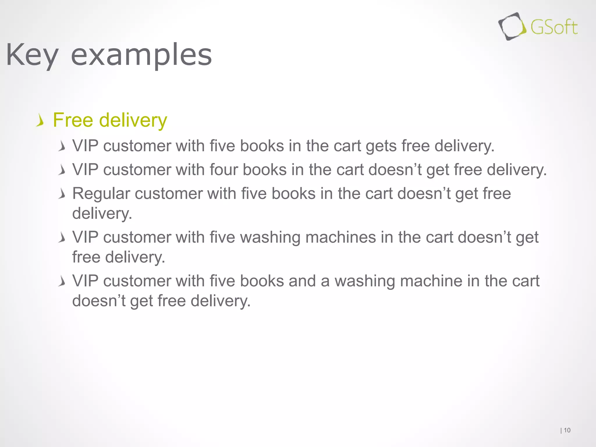 Free delivery
VIP customer with five books in the cart gets free delivery.
VIP customer with four books in the cart doesn’t get free delivery.
Regular customer with five books in the cart doesn’t get free
delivery.
VIP customer with five washing machines in the cart doesn’t get
free delivery.
VIP customer with five books and a washing machine in the cart
doesn’t get free delivery.
| 10
Key examples
 