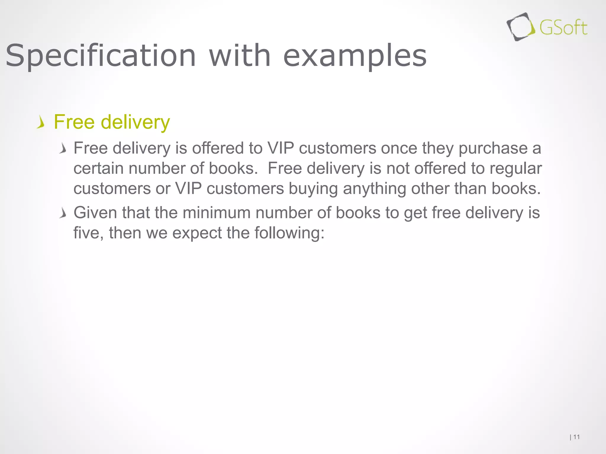 Free delivery
Free delivery is offered to VIP customers once they purchase a
certain number of books. Free delivery is not offered to regular
customers or VIP customers buying anything other than books.
Given that the minimum number of books to get free delivery is
five, then we expect the following:
| 11
Specification with examples
 