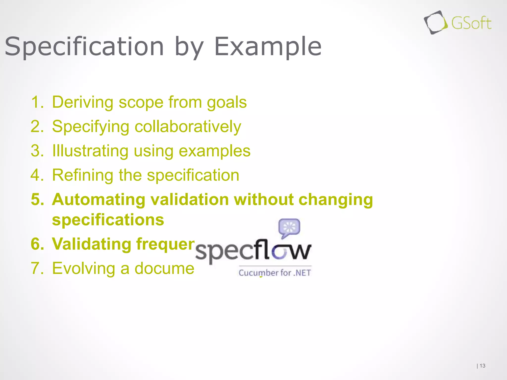 1. Deriving scope from goals
2. Specifying collaboratively
3. Illustrating using examples
4. Refining the specification
5. Automating validation without changing
specifications
6. Validating frequently
7. Evolving a documentation system
| 13
Specification by Example
 