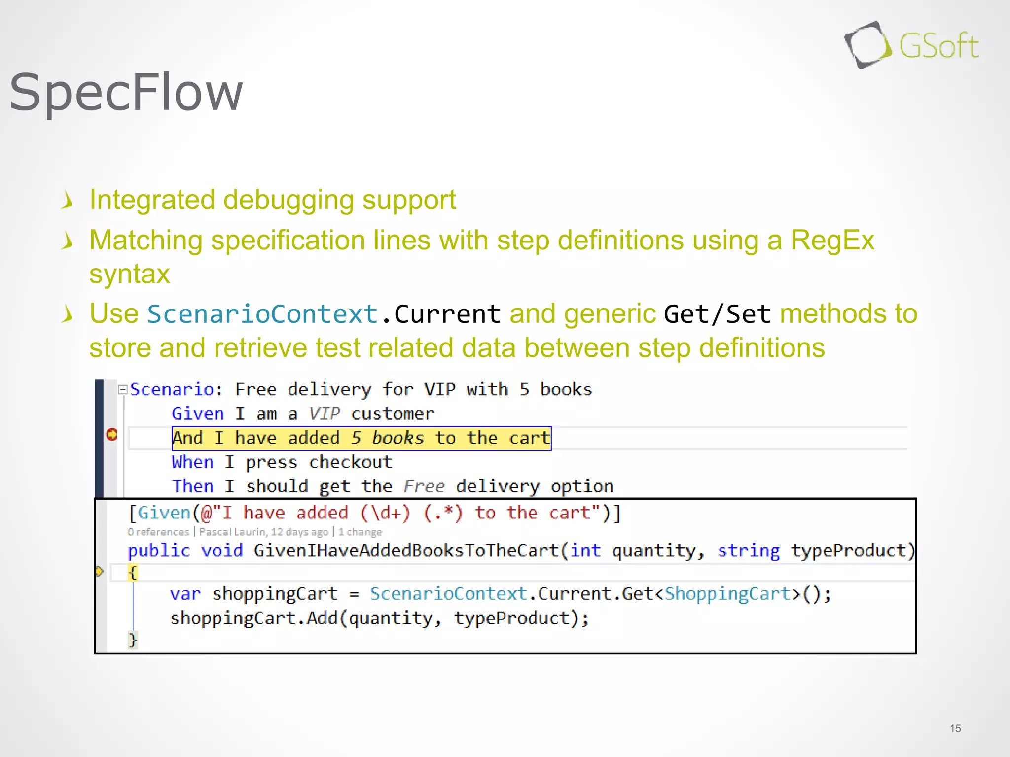 15
SpecFlow
Integrated debugging support
Matching specification lines with step definitions using a RegEx
syntax
Use ScenarioContext.Current and generic Get/Set methods to
store and retrieve test related data between step definitions
 