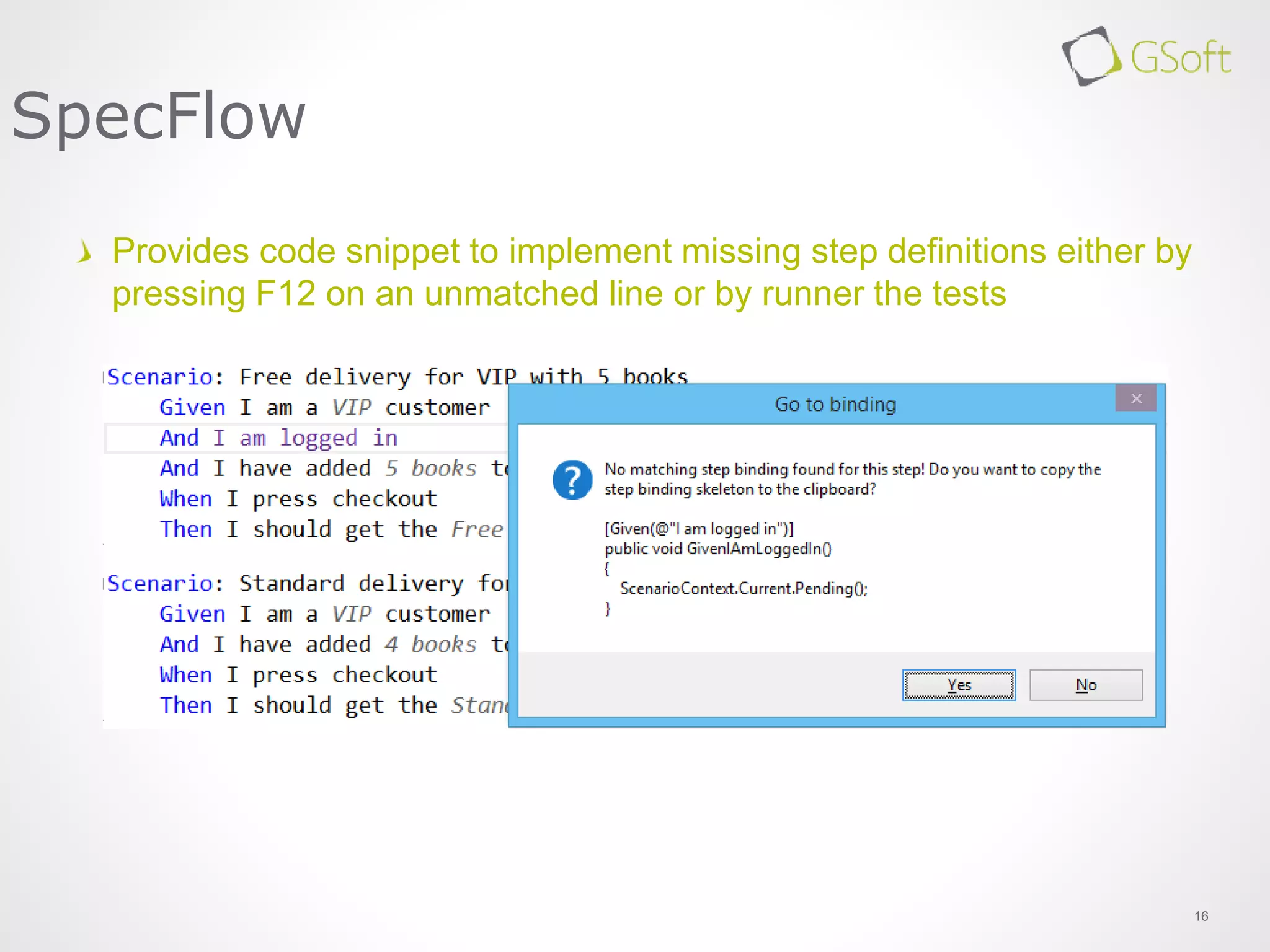 16
SpecFlow
Provides code snippet to implement missing step definitions either by
pressing F12 on an unmatched line or by runner the tests
 